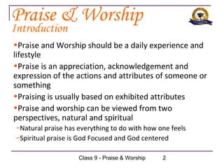 Praise & Worship
Introduction
•Praise and Worship should be a daily experience and
lifestyle
•Praise is an appreciation, acknowledgement and
expression of the actions and attributes of someone or
something
•Praising is usually based on exhibited attributes
•Praise and worship can be viewed from two
perspectives, natural and spiritual
 –Natural praise has everything to do with how one feels
 –Spiritual praise is God Focused and God centered

                     Class 9 - Praise & Worship   2
 
