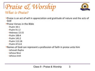 Praise & Worship
What is Praise?
•Praise is an act of will in appreciation and gratitude of nature and the acts of
 God
•Praise Verses in the Bible
  –Psalm 34:1
  –Psalm 9:1-2
  –Hebrews 13:15
  –Psalm 100:4
  –Psalm 145:2
  –Psalm 115:18
  –Psalm 47:6-8
•Names of God can represent a profession of faith in praise unto him
  –Jehovah Rapha
  –Jehova Nissi
  –Jehova Jireh



                          Class 9 - Praise & Worship         3
 