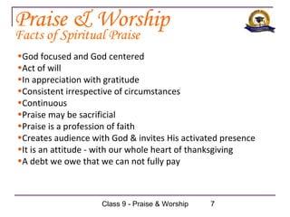 Praise & Worship
Facts of Spiritual Praise
•God focused and God centered
•Act of will
•In appreciation with gratitude
•Consistent irrespective of circumstances
•Continuous
•Praise may be sacrificial
•Praise is a profession of faith
•Creates audience with God & invites His activated presence
•It is an attitude - with our whole heart of thanksgiving
•A debt we owe that we can not fully pay



                    Class 9 - Praise & Worship   7
 