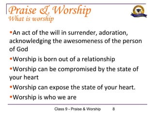 Praise & Worship
What is worship
•An act of the will in surrender, adoration,
acknowledging the awesomeness of the person
of God
•Worship is born out of a relationship
•Worship can be compromised by the state of
your heart
•Worship can expose the state of your heart.
•Worship is who we are
                  Class 9 - Praise & Worship   8
 
