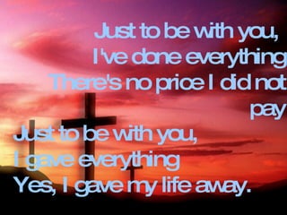 Just to be with you,  I've done everything There's no price I did not pay Just to be with you,  I gave everything Yes, I gave my life away. 