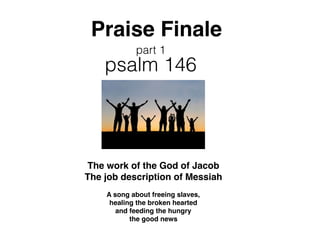 Praise Finale
psalm 146
The work of the God of Jacob
The job description of Messiah
A song about freeing slaves,
healing the broken hearted
and feeding the hungry
the good news
part 1
 