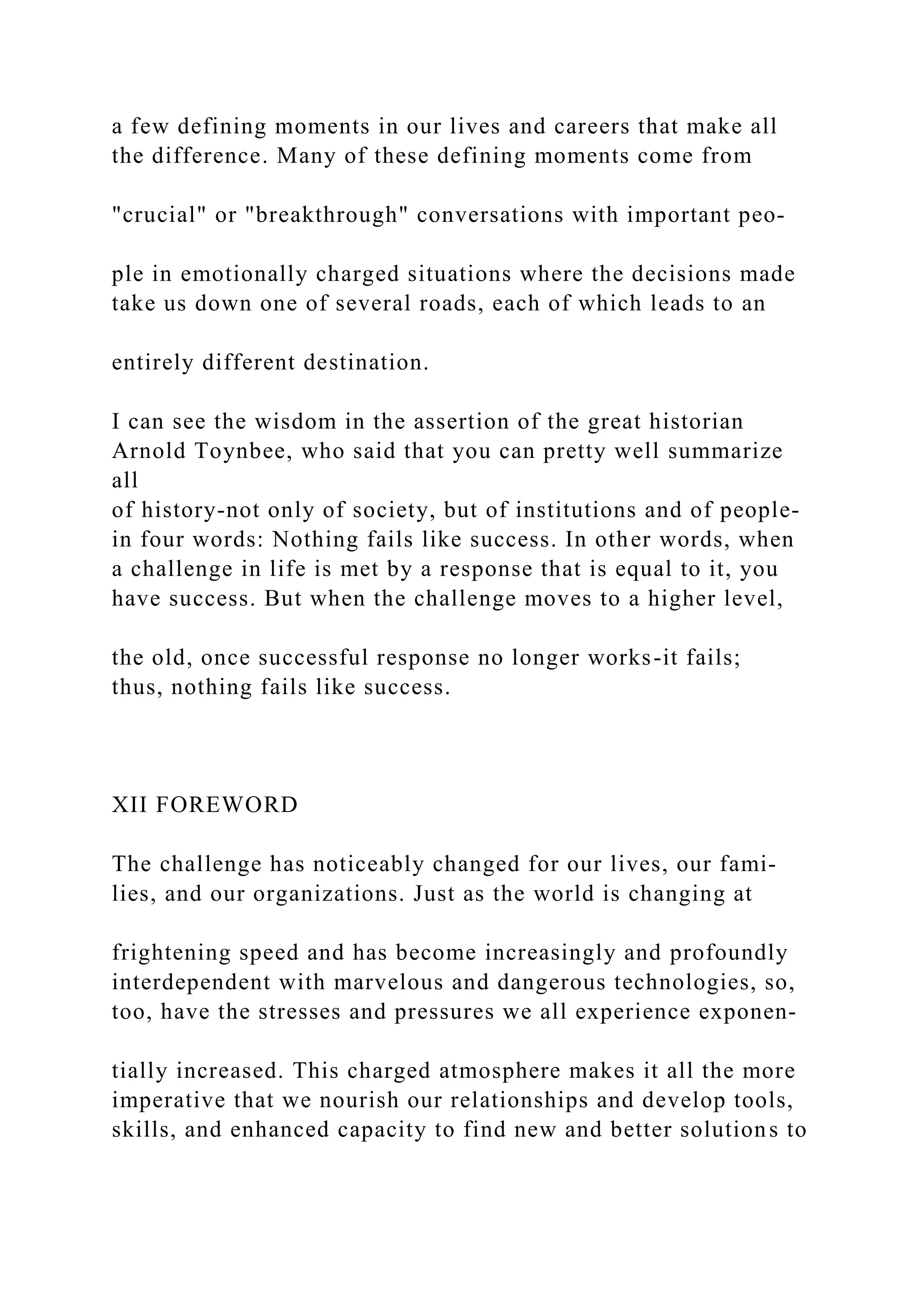 a few defining moments in our lives and careers that make all
the difference. Many of these defining moments come from
"crucial" or "breakthrough" conversations with important peo-
ple in emotionally charged situations where the decisions made
take us down one of several roads, each of which leads to an
entirely different destination.
I can see the wisdom in the assertion of the great historian
Arnold Toynbee, who said that you can pretty well summarize
all
of history-not only of society, but of institutions and of people-
in four words: Nothing fails like success. In other words, when
a challenge in life is met by a response that is equal to it, you
have success. But when the challenge moves to a higher level,
the old, once successful response no longer works-it fails;
thus, nothing fails like success.
XII FOREWORD
The challenge has noticeably changed for our lives, our fami-
lies, and our organizations. Just as the world is changing at
frightening speed and has become increasingly and profoundly
interdependent with marvelous and dangerous technologies, so,
too, have the stresses and pressures we all experience exponen-
tially increased. This charged atmosphere makes it all the more
imperative that we nourish our relationships and develop tools,
skills, and enhanced capacity to find new and better solutions to
 
