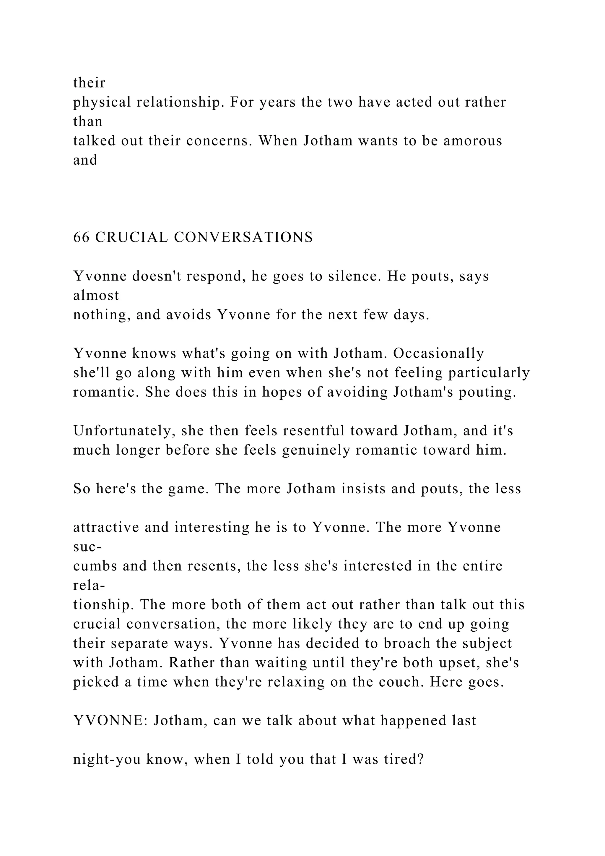 their
physical relationship. For years the two have acted out rather
than
talked out their concerns. When Jotham wants to be amorous
and
66 CRUCIAL CONVERSATIONS
Yvonne doesn't respond, he goes to silence. He pouts, says
almost
nothing, and avoids Yvonne for the next few days.
Yvonne knows what's going on with Jotham. Occasionally
she'll go along with him even when she's not feeling particularly
romantic. She does this in hopes of avoiding Jotham's pouting.
Unfortunately, she then feels resentful toward Jotham, and it's
much longer before she feels genuinely romantic toward him.
So here's the game. The more Jotham insists and pouts, the less
attractive and interesting he is to Yvonne. The more Yvonne
suc-
cumbs and then resents, the less she's interested in the entire
rela-
tionship. The more both of them act out rather than talk out this
crucial conversation, the more likely they are to end up going
their separate ways. Yvonne has decided to broach the subject
with Jotham. Rather than waiting until they're both upset, she's
picked a time when they're relaxing on the couch. Here goes.
YVONNE: Jotham, can we talk about what happened last
night-you know, when I told you that I was tired?
 