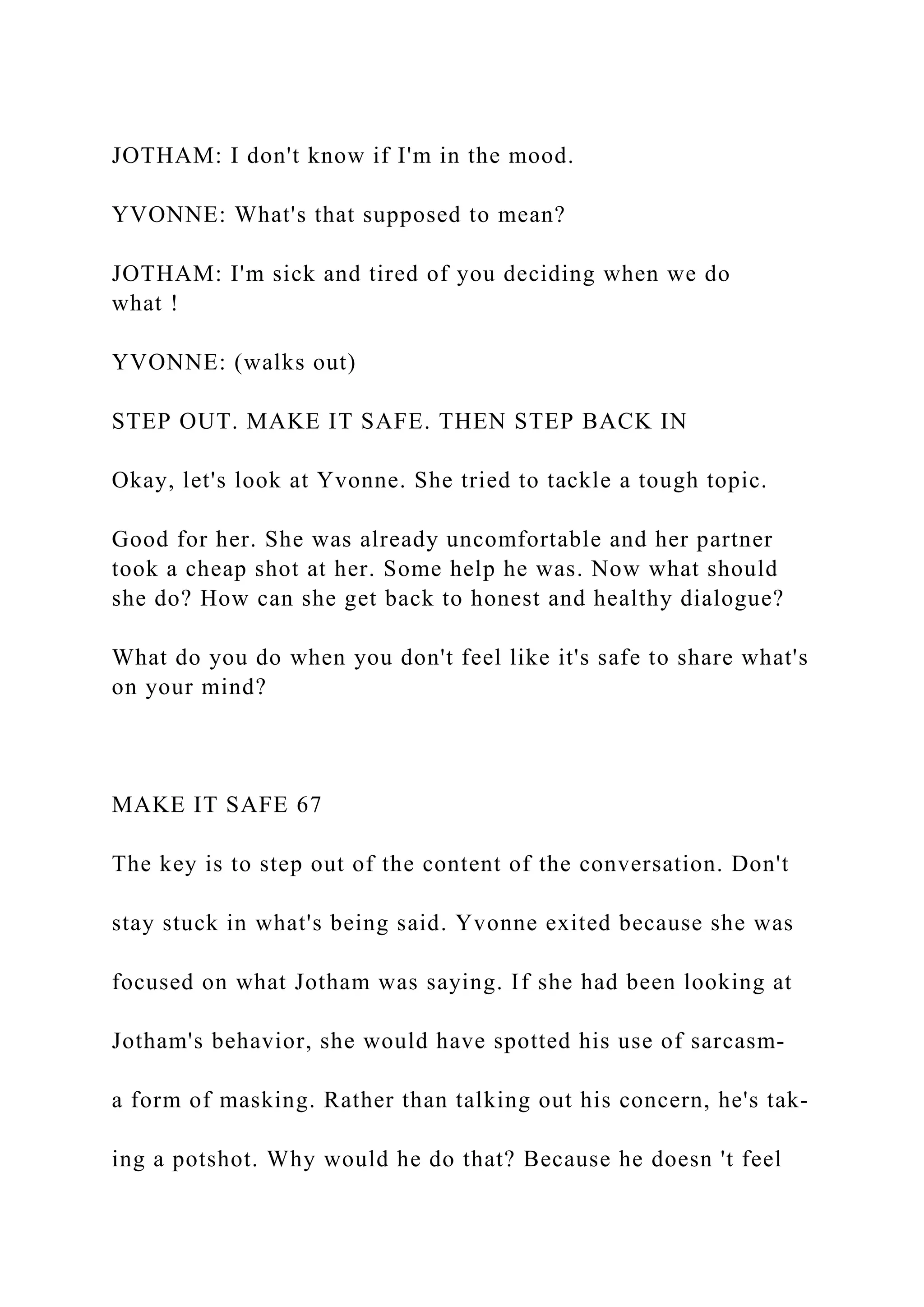 JOTHAM: I don't know if I'm in the mood.
YVONNE: What's that supposed to mean?
JOTHAM: I'm sick and tired of you deciding when we do
what !
YVONNE: (walks out)
STEP OUT. MAKE IT SAFE. THEN STEP BACK IN
Okay, let's look at Yvonne. She tried to tackle a tough topic.
Good for her. She was already uncomfortable and her partner
took a cheap shot at her. Some help he was. Now what should
she do? How can she get back to honest and healthy dialogue?
What do you do when you don't feel like it's safe to share what's
on your mind?
MAKE IT SAFE 67
The key is to step out of the content of the conversation. Don't
stay stuck in what's being said. Yvonne exited because she was
focused on what Jotham was saying. If she had been looking at
Jotham's behavior, she would have spotted his use of sarcasm-
a form of masking. Rather than talking out his concern, he's tak-
ing a potshot. Why would he do that? Because he doesn 't feel
 