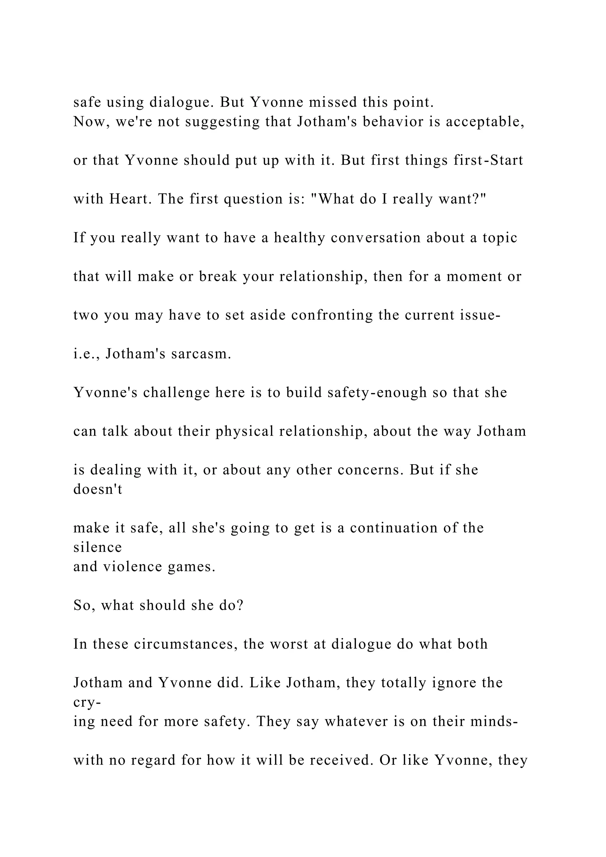 safe using dialogue. But Yvonne missed this point.
Now, we're not suggesting that Jotham's behavior is acceptable,
or that Yvonne should put up with it. But first things first-Start
with Heart. The first question is: "What do I really want?"
If you really want to have a healthy conversation about a topic
that will make or break your relationship, then for a moment or
two you may have to set aside confronting the current issue-
i.e., Jotham's sarcasm.
Yvonne's challenge here is to build safety-enough so that she
can talk about their physical relationship, about the way Jotham
is dealing with it, or about any other concerns. But if she
doesn't
make it safe, all she's going to get is a continuation of the
silence
and violence games.
So, what should she do?
In these circumstances, the worst at dialogue do what both
Jotham and Yvonne did. Like Jotham, they totally ignore the
cry-
ing need for more safety. They say whatever is on their minds-
with no regard for how it will be received. Or like Yvonne, they
 
