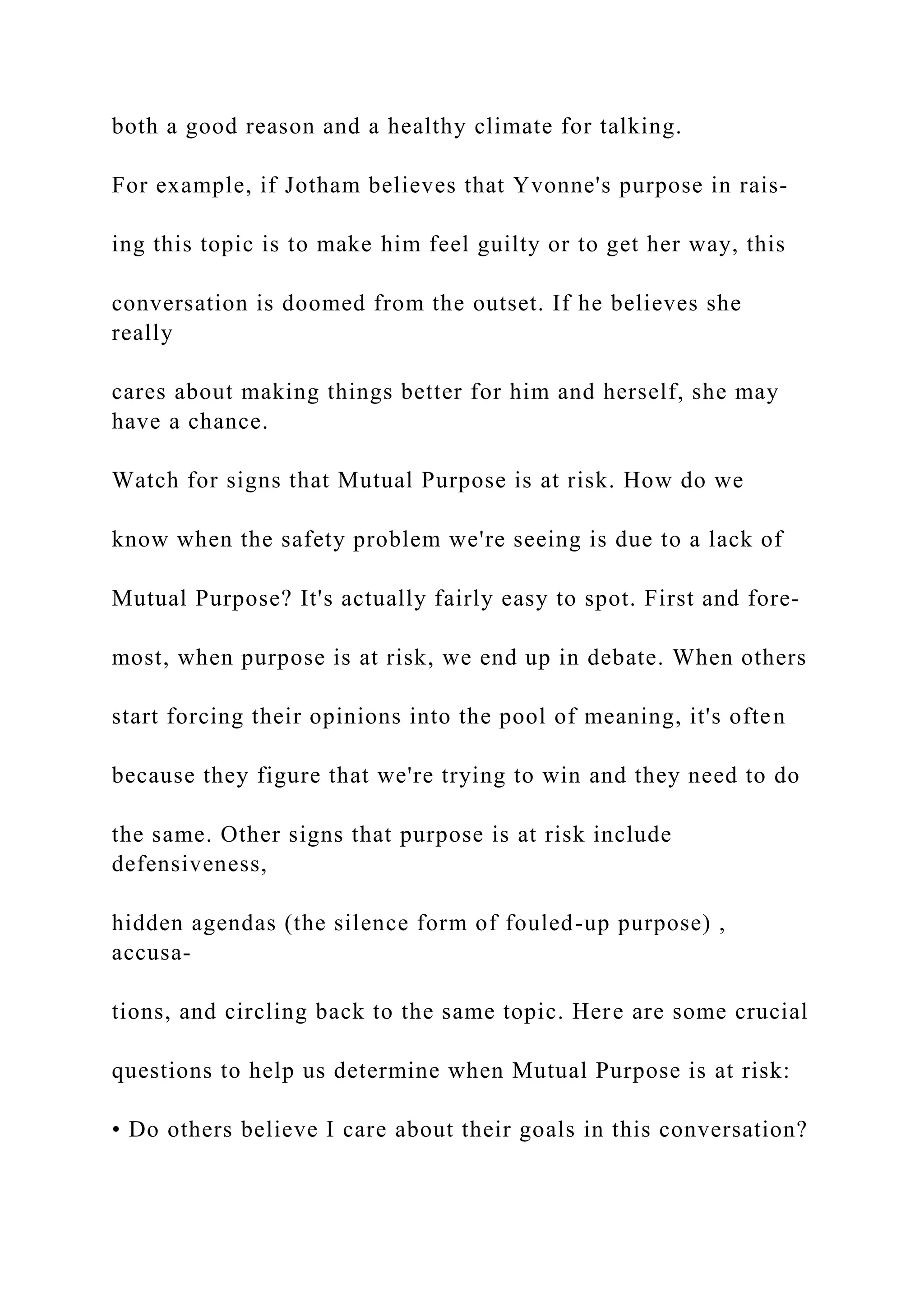 both a good reason and a healthy climate for talking.
For example, if Jotham believes that Yvonne's purpose in rais-
ing this topic is to make him feel guilty or to get her way, this
conversation is doomed from the outset. If he believes she
really
cares about making things better for him and herself, she may
have a chance.
Watch for signs that Mutual Purpose is at risk. How do we
know when the safety problem we're seeing is due to a lack of
Mutual Purpose? It's actually fairly easy to spot. First and fore-
most, when purpose is at risk, we end up in debate. When others
start forcing their opinions into the pool of meaning, it's often
because they figure that we're trying to win and they need to do
the same. Other signs that purpose is at risk include
defensiveness,
hidden agendas (the silence form of fouled-up purpose) ,
accusa-
tions, and circling back to the same topic. Here are some crucial
questions to help us determine when Mutual Purpose is at risk:
• Do others believe I care about their goals in this conversation?
 