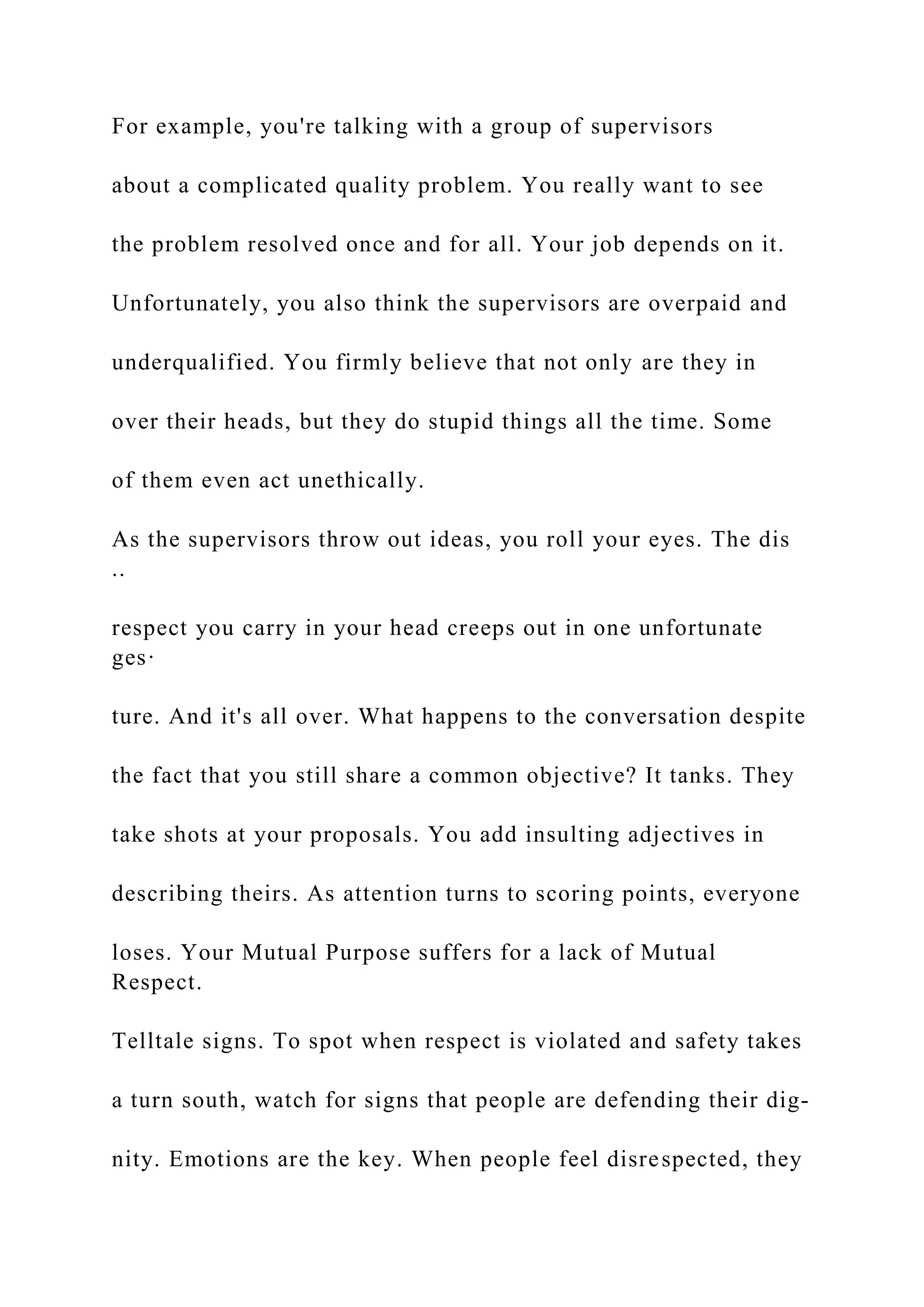 For example, you're talking with a group of supervisors
about a complicated quality problem. You really want to see
the problem resolved once and for all. Your job depends on it.
Unfortunately, you also think the supervisors are overpaid and
underqualified. You firmly believe that not only are they in
over their heads, but they do stupid things all the time. Some
of them even act unethically.
As the supervisors throw out ideas, you roll your eyes. The dis
..
respect you carry in your head creeps out in one unfortunate
ges·
ture. And it's all over. What happens to the conversation despite
the fact that you still share a common objective? It tanks. They
take shots at your proposals. You add insulting adjectives in
describing theirs. As attention turns to scoring points, everyone
loses. Your Mutual Purpose suffers for a lack of Mutual
Respect.
Telltale signs. To spot when respect is violated and safety takes
a turn south, watch for signs that people are defending their dig-
nity. Emotions are the key. When people feel disrespected, they
 
