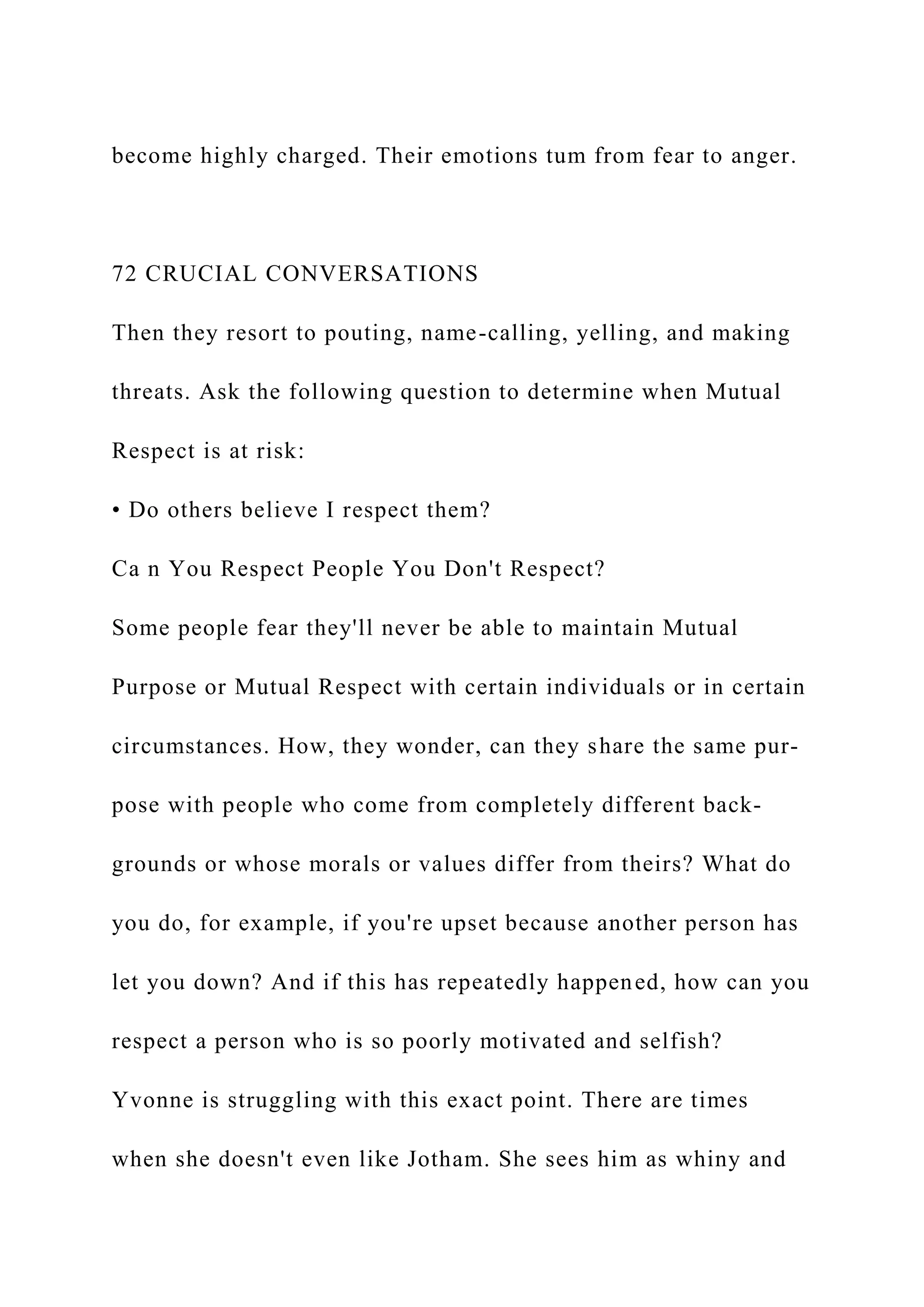 become highly charged. Their emotions tum from fear to anger.
72 CRUCIAL CONVERSATIONS
Then they resort to pouting, name-calling, yelling, and making
threats. Ask the following question to determine when Mutual
Respect is at risk:
• Do others believe I respect them?
Ca n You Respect People You Don't Respect?
Some people fear they'll never be able to maintain Mutual
Purpose or Mutual Respect with certain individuals or in certain
circumstances. How, they wonder, can they share the same pur-
pose with people who come from completely different back-
grounds or whose morals or values differ from theirs? What do
you do, for example, if you're upset because another person has
let you down? And if this has repeatedly happened, how can you
respect a person who is so poorly motivated and selfish?
Yvonne is struggling with this exact point. There are times
when she doesn't even like Jotham. She sees him as whiny and
 