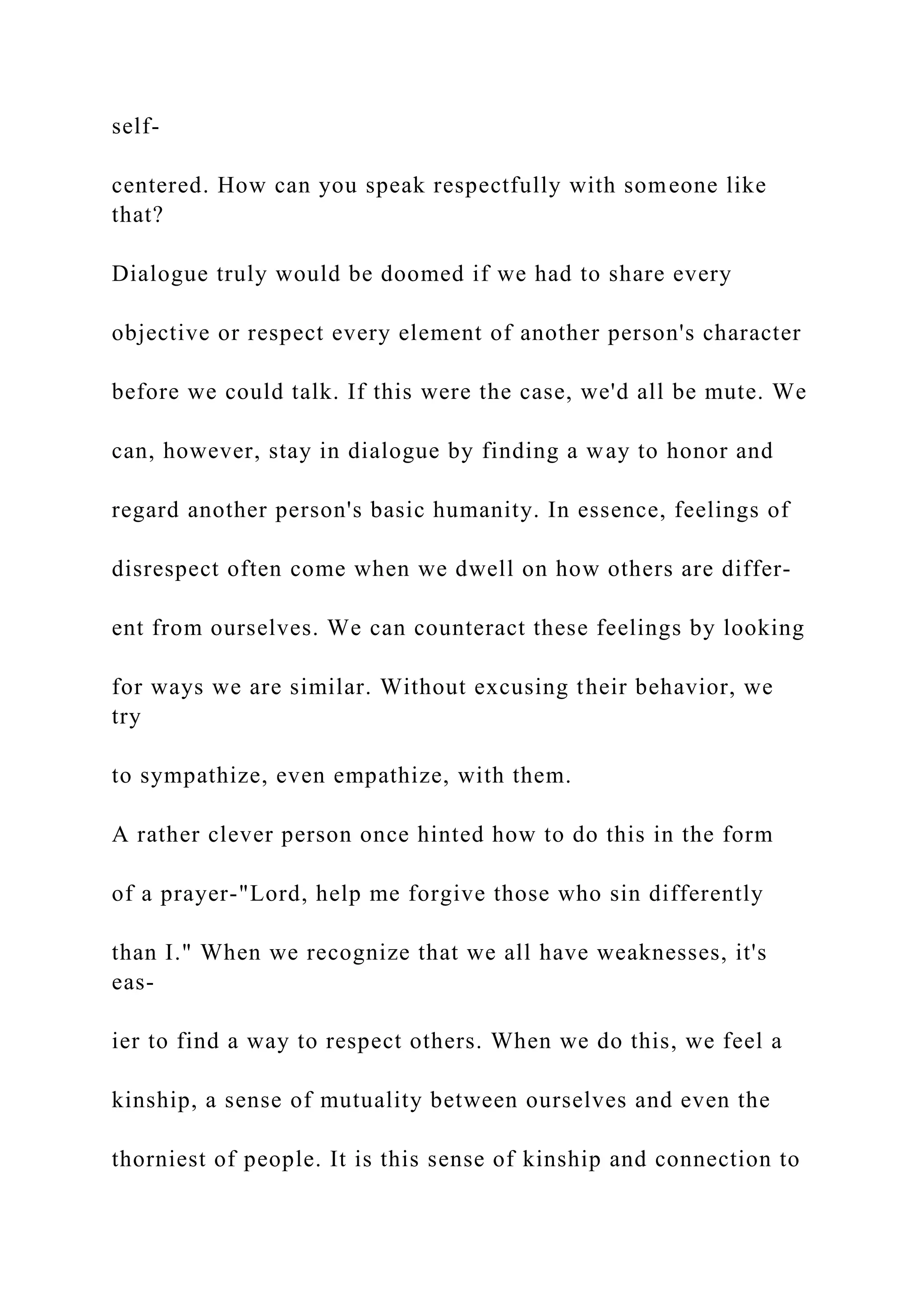 self-
centered. How can you speak respectfully with someone like
that?
Dialogue truly would be doomed if we had to share every
objective or respect every element of another person's character
before we could talk. If this were the case, we'd all be mute. We
can, however, stay in dialogue by finding a way to honor and
regard another person's basic humanity. In essence, feelings of
disrespect often come when we dwell on how others are differ-
ent from ourselves. We can counteract these feelings by looking
for ways we are similar. Without excusing their behavior, we
try
to sympathize, even empathize, with them.
A rather clever person once hinted how to do this in the form
of a prayer-"Lord, help me forgive those who sin differently
than I." When we recognize that we all have weaknesses, it's
eas-
ier to find a way to respect others. When we do this, we feel a
kinship, a sense of mutuality between ourselves and even the
thorniest of people. It is this sense of kinship and connection to
 