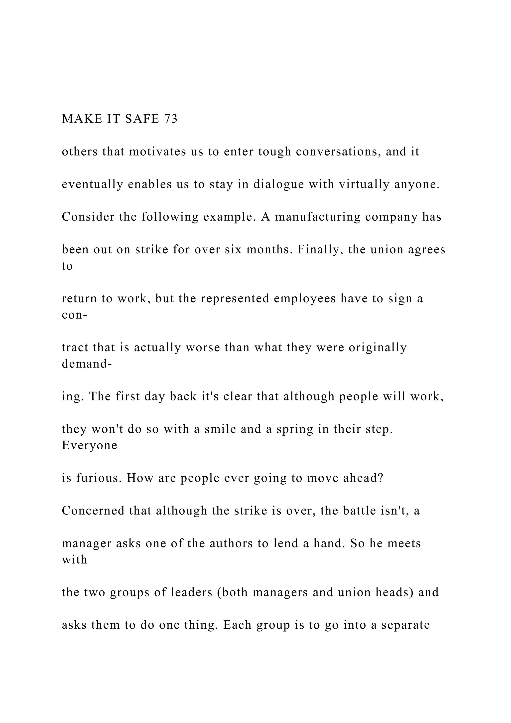 MAKE IT SAFE 73
others that motivates us to enter tough conversations, and it
eventually enables us to stay in dialogue with virtually anyone.
Consider the following example. A manufacturing company has
been out on strike for over six months. Finally, the union agrees
to
return to work, but the represented employees have to sign a
con-
tract that is actually worse than what they were originally
demand-
ing. The first day back it's clear that although people will work,
they won't do so with a smile and a spring in their step.
Everyone
is furious. How are people ever going to move ahead?
Concerned that although the strike is over, the battle isn't, a
manager asks one of the authors to lend a hand. So he meets
with
the two groups of leaders (both managers and union heads) and
asks them to do one thing. Each group is to go into a separate
 
