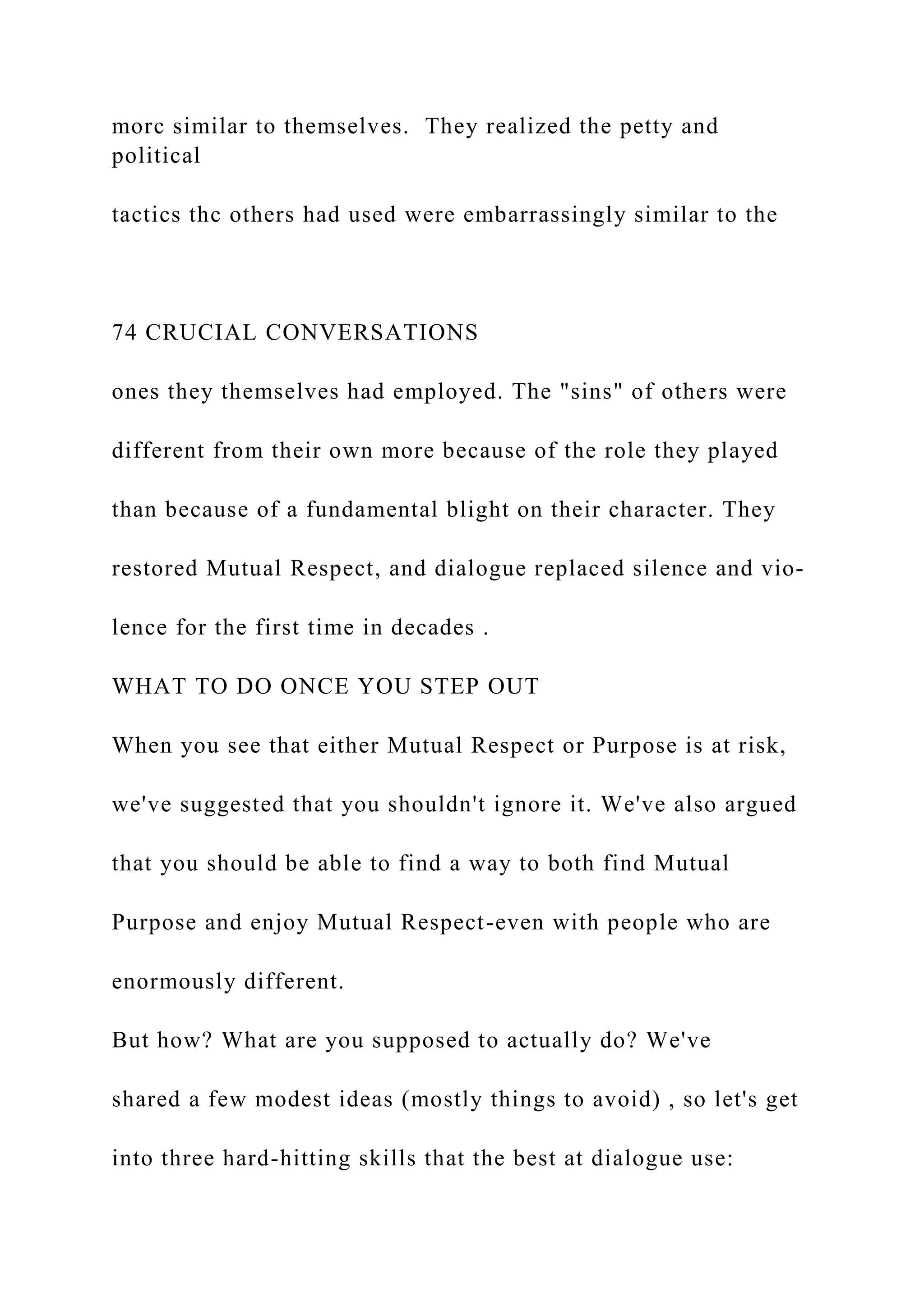 morc similar to themselves. They realized the petty and
political
tactics thc others had used were embarrassingly similar to the
74 CRUCIAL CONVERSATIONS
ones they themselves had employed. The "sins" of others were
different from their own more because of the role they played
than because of a fundamental blight on their character. They
restored Mutual Respect, and dialogue replaced silence and vio-
lence for the first time in decades .
WHAT TO DO ONCE YOU STEP OUT
When you see that either Mutual Respect or Purpose is at risk,
we've suggested that you shouldn't ignore it. We've also argued
that you should be able to find a way to both find Mutual
Purpose and enjoy Mutual Respect-even with people who are
enormously different.
But how? What are you supposed to actually do? We've
shared a few modest ideas (mostly things to avoid) , so let's get
into three hard-hitting skills that the best at dialogue use:
 