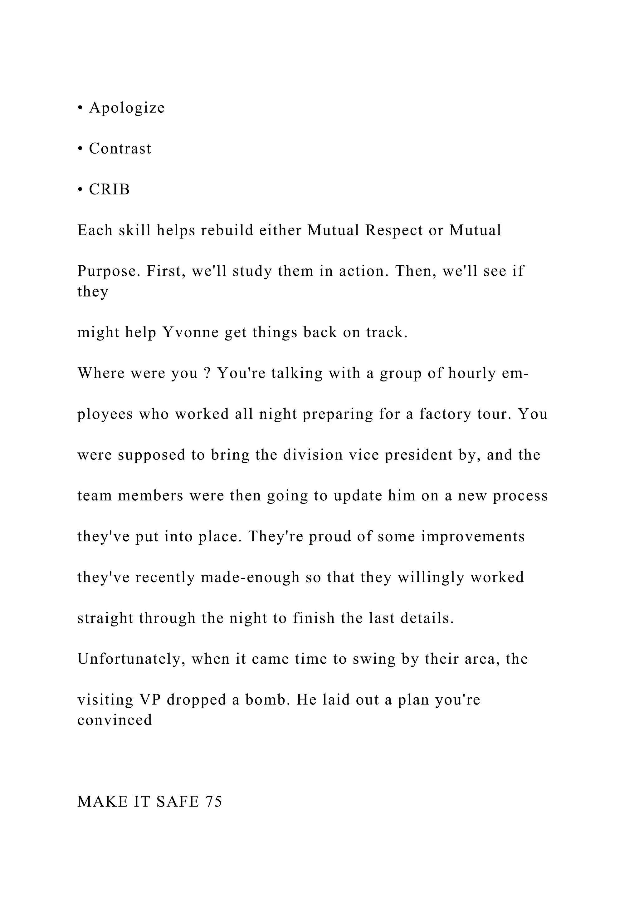 • Apologize
• Contrast
• CRIB
Each skill helps rebuild either Mutual Respect or Mutual
Purpose. First, we'll study them in action. Then, we'll see if
they
might help Yvonne get things back on track.
Where were you ? You're talking with a group of hourly em-
ployees who worked all night preparing for a factory tour. You
were supposed to bring the division vice president by, and the
team members were then going to update him on a new process
they've put into place. They're proud of some improvements
they've recently made-enough so that they willingly worked
straight through the night to finish the last details.
Unfortunately, when it came time to swing by their area, the
visiting VP dropped a bomb. He laid out a plan you're
convinced
MAKE IT SAFE 75
 