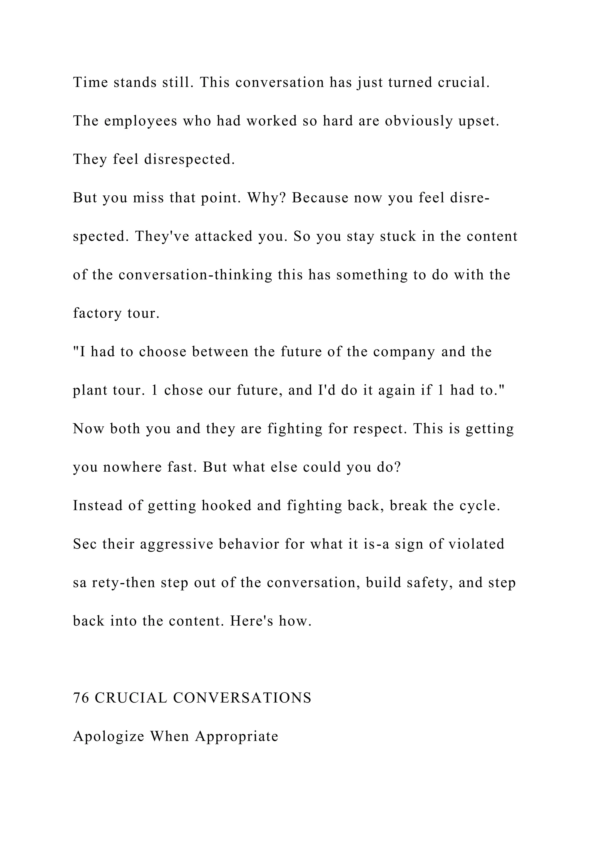 Time stands still. This conversation has just turned crucial.
The employees who had worked so hard are obviously upset.
They feel disrespected.
But you miss that point. Why? Because now you feel disre-
spected. They've attacked you. So you stay stuck in the content
of the conversation-thinking this has something to do with the
factory tour.
"I had to choose between the future of the company and the
plant tour. 1 chose our future, and I'd do it again if 1 had to."
Now both you and they are fighting for respect. This is getting
you nowhere fast. But what else could you do?
Instead of getting hooked and fighting back, break the cycle.
Sec their aggressive behavior for what it is-a sign of violated
sa rety-then step out of the conversation, build safety, and step
back into the content. Here's how.
76 CRUCIAL CONVERSATIONS
Apologize When Appropriate
 