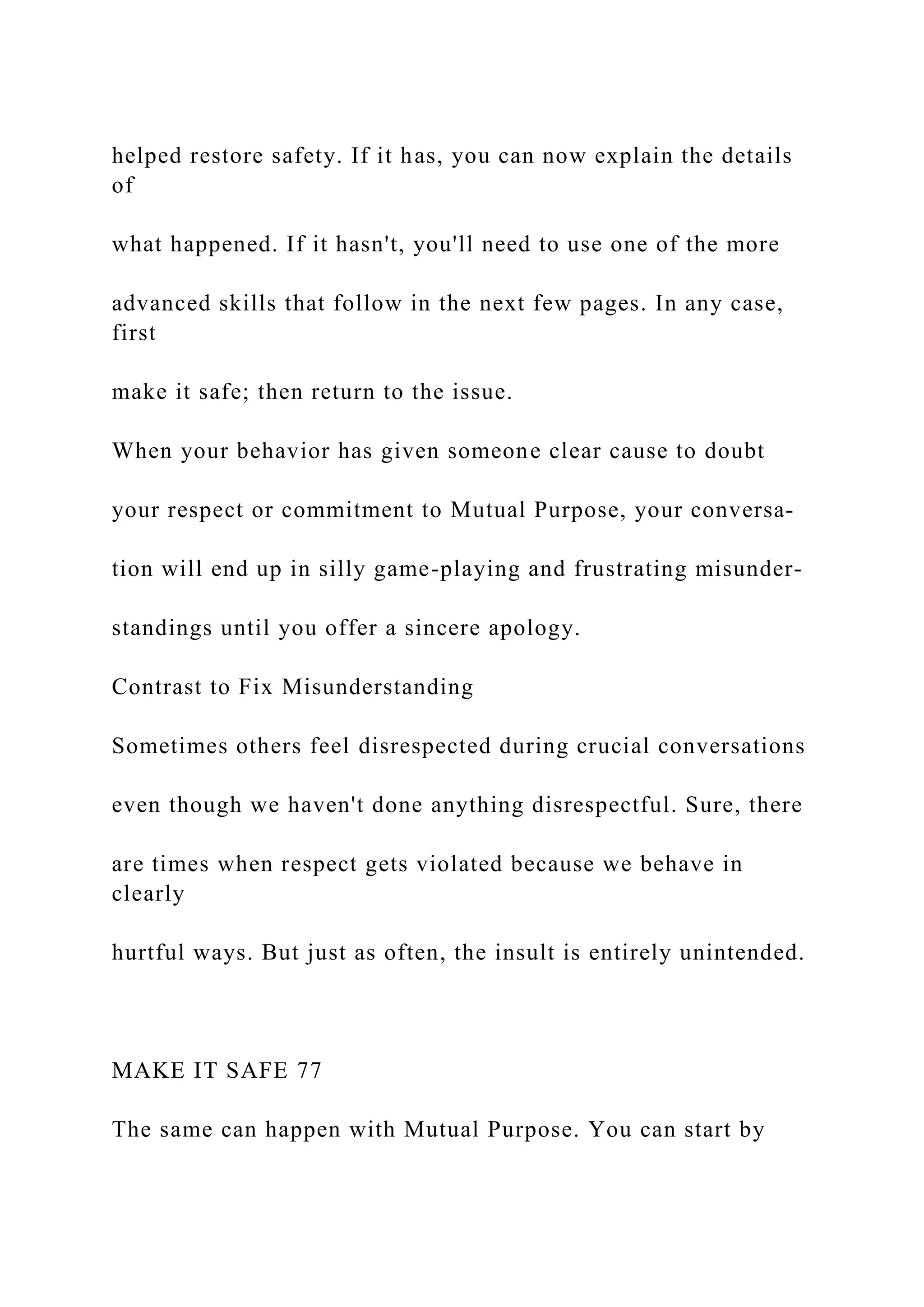 helped restore safety. If it has, you can now explain the details
of
what happened. If it hasn't, you'll need to use one of the more
advanced skills that follow in the next few pages. In any case,
first
make it safe; then return to the issue.
When your behavior has given someone clear cause to doubt
your respect or commitment to Mutual Purpose, your conversa-
tion will end up in silly game-playing and frustrating misunder-
standings until you offer a sincere apology.
Contrast to Fix Misunderstanding
Sometimes others feel disrespected during crucial conversations
even though we haven't done anything disrespectful. Sure, there
are times when respect gets violated because we behave in
clearly
hurtful ways. But just as often, the insult is entirely unintended.
MAKE IT SAFE 77
The same can happen with Mutual Purpose. You can start by
 