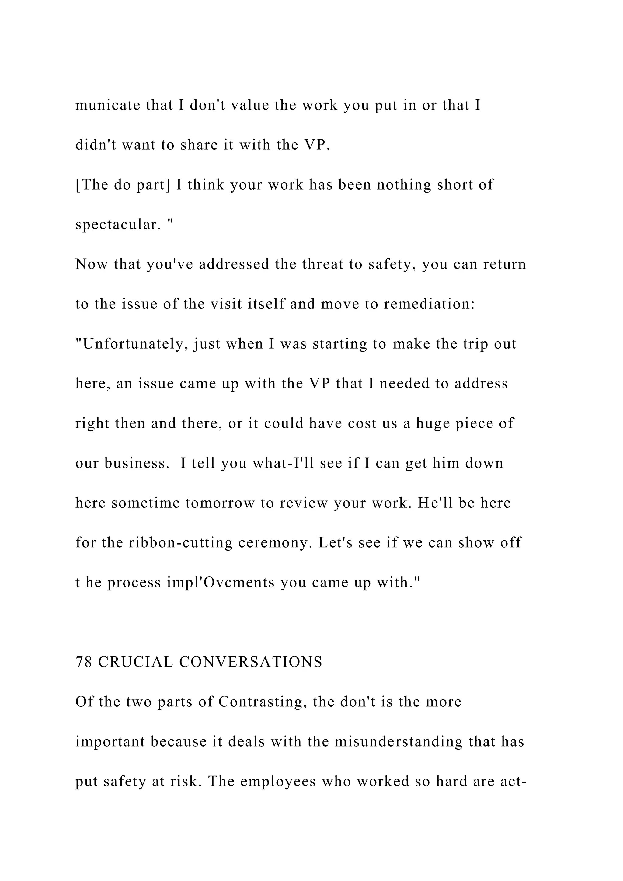 municate that I don't value the work you put in or that I
didn't want to share it with the VP.
[The do part] I think your work has been nothing short of
spectacular. "
Now that you've addressed the threat to safety, you can return
to the issue of the visit itself and move to remediation:
"Unfortunately, just when I was starting to make the trip out
here, an issue came up with the VP that I needed to address
right then and there, or it could have cost us a huge piece of
our business. I tell you what-I'll see if I can get him down
here sometime tomorrow to review your work. He'll be here
for the ribbon-cutting ceremony. Let's see if we can show off
t he process impl'Ovcments you came up with."
78 CRUCIAL CONVERSATIONS
Of the two parts of Contrasting, the don't is the more
important because it deals with the misunderstanding that has
put safety at risk. The employees who worked so hard are act-
 