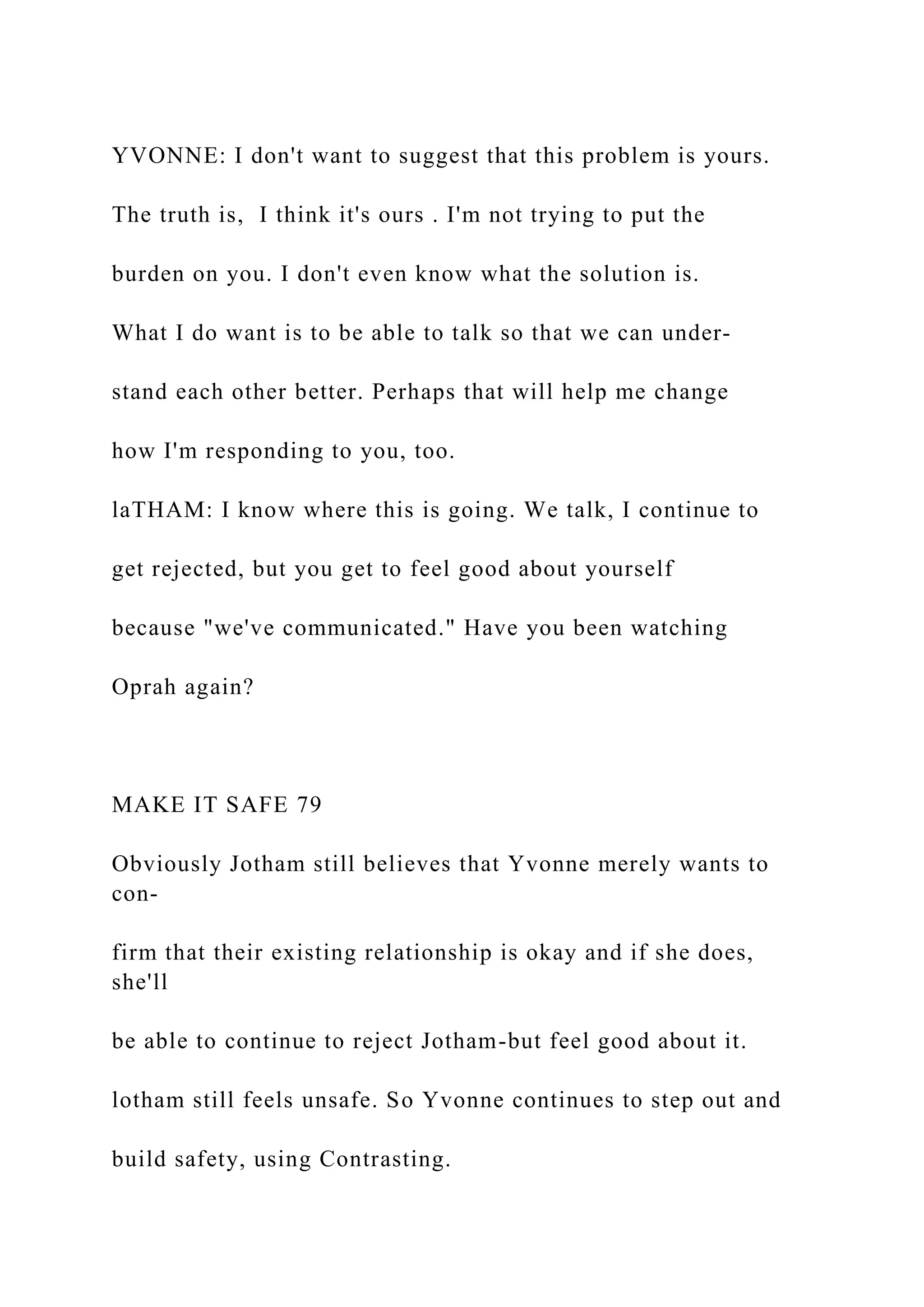 YVONNE: I don't want to suggest that this problem is yours.
The truth is, I think it's ours . I'm not trying to put the
burden on you. I don't even know what the solution is.
What I do want is to be able to talk so that we can under-
stand each other better. Perhaps that will help me change
how I'm responding to you, too.
laTHAM: I know where this is going. We talk, I continue to
get rejected, but you get to feel good about yourself
because "we've communicated." Have you been watching
Oprah again?
MAKE IT SAFE 79
Obviously Jotham still believes that Yvonne merely wants to
con-
firm that their existing relationship is okay and if she does,
she'll
be able to continue to reject Jotham-but feel good about it.
lotham still feels unsafe. So Yvonne continues to step out and
build safety, using Contrasting.
 