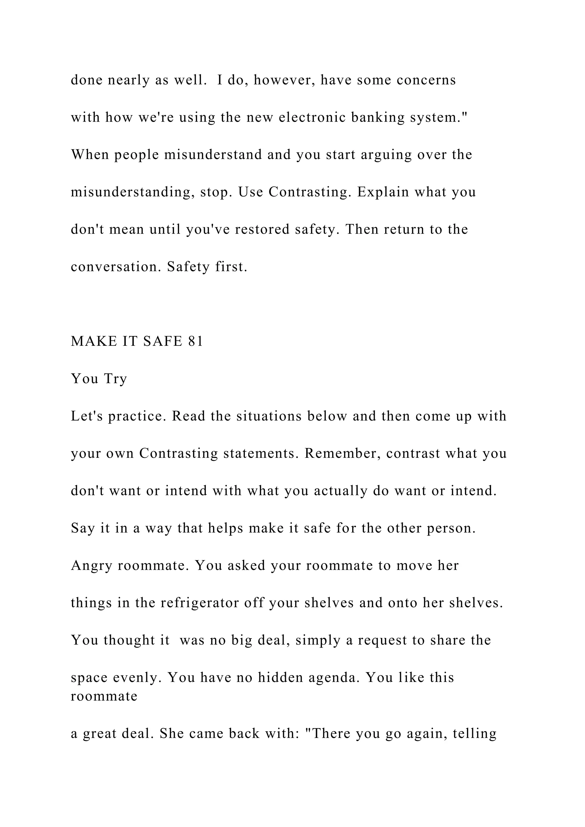 done nearly as well. I do, however, have some concerns
with how we're using the new electronic banking system."
When people misunderstand and you start arguing over the
misunderstanding, stop. Use Contrasting. Explain what you
don't mean until you've restored safety. Then return to the
conversation. Safety first.
MAKE IT SAFE 81
You Try
Let's practice. Read the situations below and then come up with
your own Contrasting statements. Remember, contrast what you
don't want or intend with what you actually do want or intend.
Say it in a way that helps make it safe for the other person.
Angry roommate. You asked your roommate to move her
things in the refrigerator off your shelves and onto her shelves.
You thought it was no big deal, simply a request to share the
space evenly. You have no hidden agenda. You like this
roommate
a great deal. She came back with: "There you go again, telling
 
