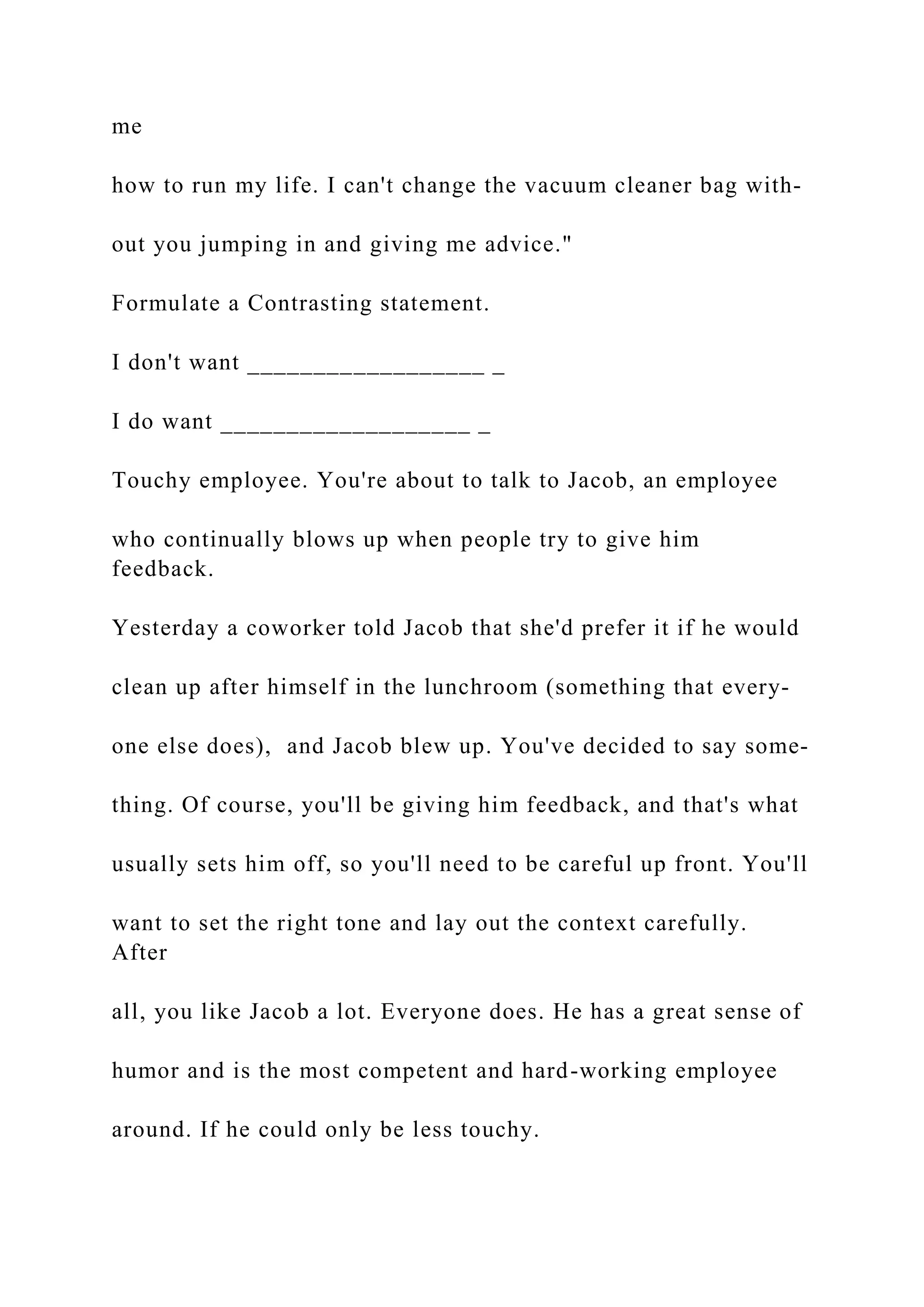 me
how to run my life. I can't change the vacuum cleaner bag with-
out you jumping in and giving me advice."
Formulate a Contrasting statement.
I don't want __________________ _
I do want ___________________ _
Touchy employee. You're about to talk to Jacob, an employee
who continually blows up when people try to give him
feedback.
Yesterday a coworker told Jacob that she'd prefer it if he would
clean up after himself in the lunchroom (something that every-
one else does), and Jacob blew up. You've decided to say some-
thing. Of course, you'll be giving him feedback, and that's what
usually sets him off, so you'll need to be careful up front. You'll
want to set the right tone and lay out the context carefully.
After
all, you like Jacob a lot. Everyone does. He has a great sense of
humor and is the most competent and hard-working employee
around. If he could only be less touchy.
 