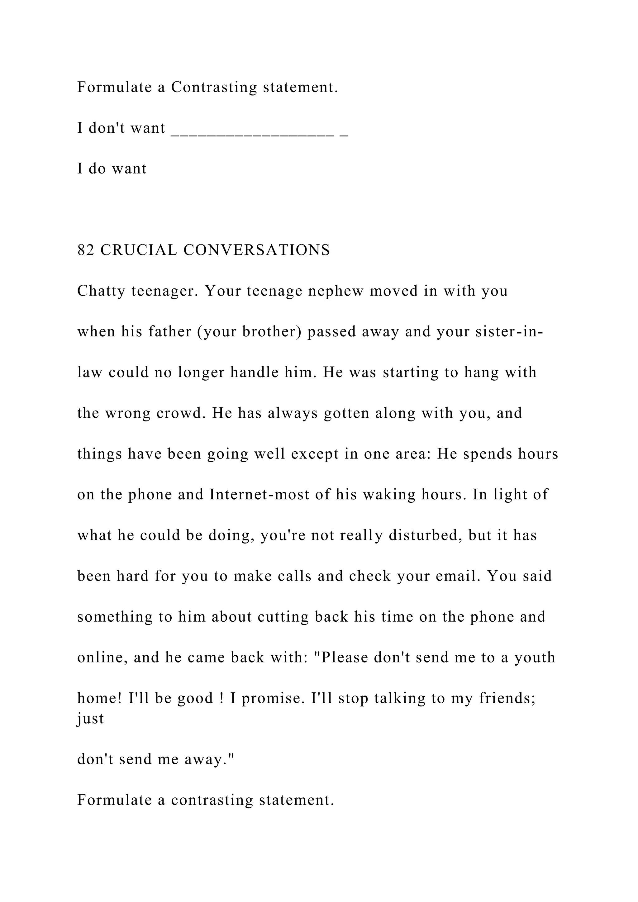 Formulate a Contrasting statement.
I don't want __________________ _
I do want
82 CRUCIAL CONVERSATIONS
Chatty teenager. Your teenage nephew moved in with you
when his father (your brother) passed away and your sister-in-
law could no longer handle him. He was starting to hang with
the wrong crowd. He has always gotten along with you, and
things have been going well except in one area: He spends hours
on the phone and Internet-most of his waking hours. In light of
what he could be doing, you're not really disturbed, but it has
been hard for you to make calls and check your email. You said
something to him about cutting back his time on the phone and
online, and he came back with: "Please don't send me to a youth
home! I'll be good ! I promise. I'll stop talking to my friends;
just
don't send me away."
Formulate a contrasting statement.
 