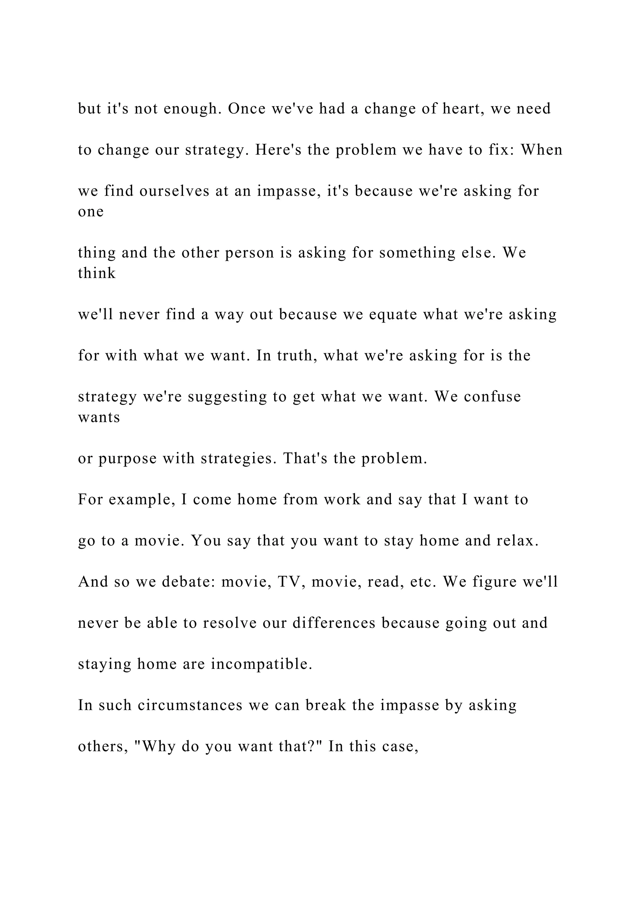 but it's not enough. Once we've had a change of heart, we need
to change our strategy. Here's the problem we have to fix: When
we find ourselves at an impasse, it's because we're asking for
one
thing and the other person is asking for something else. We
think
we'll never find a way out because we equate what we're asking
for with what we want. In truth, what we're asking for is the
strategy we're suggesting to get what we want. We confuse
wants
or purpose with strategies. That's the problem.
For example, I come home from work and say that I want to
go to a movie. You say that you want to stay home and relax.
And so we debate: movie, TV, movie, read, etc. We figure we'll
never be able to resolve our differences because going out and
staying home are incompatible.
In such circumstances we can break the impasse by asking
others, "Why do you want that?" In this case,
 