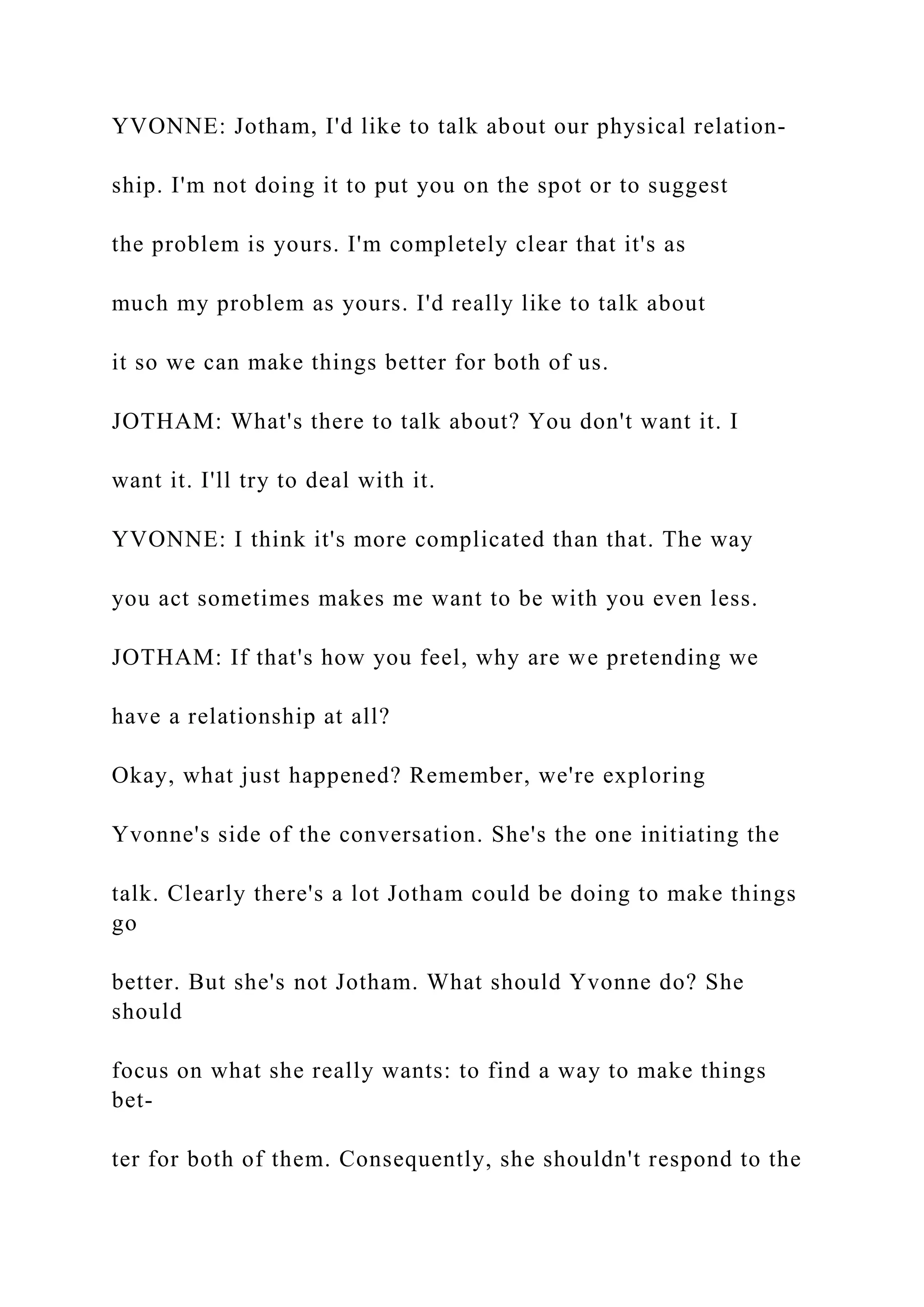 YVONNE: Jotham, I'd like to talk about our physical relation-
ship. I'm not doing it to put you on the spot or to suggest
the problem is yours. I'm completely clear that it's as
much my problem as yours. I'd really like to talk about
it so we can make things better for both of us.
JOTHAM: What's there to talk about? You don't want it. I
want it. I'll try to deal with it.
YVONNE: I think it's more complicated than that. The way
you act sometimes makes me want to be with you even less.
JOTHAM: If that's how you feel, why are we pretending we
have a relationship at all?
Okay, what just happened? Remember, we're exploring
Yvonne's side of the conversation. She's the one initiating the
talk. Clearly there's a lot Jotham could be doing to make things
go
better. But she's not Jotham. What should Yvonne do? She
should
focus on what she really wants: to find a way to make things
bet-
ter for both of them. Consequently, she shouldn't respond to the
 