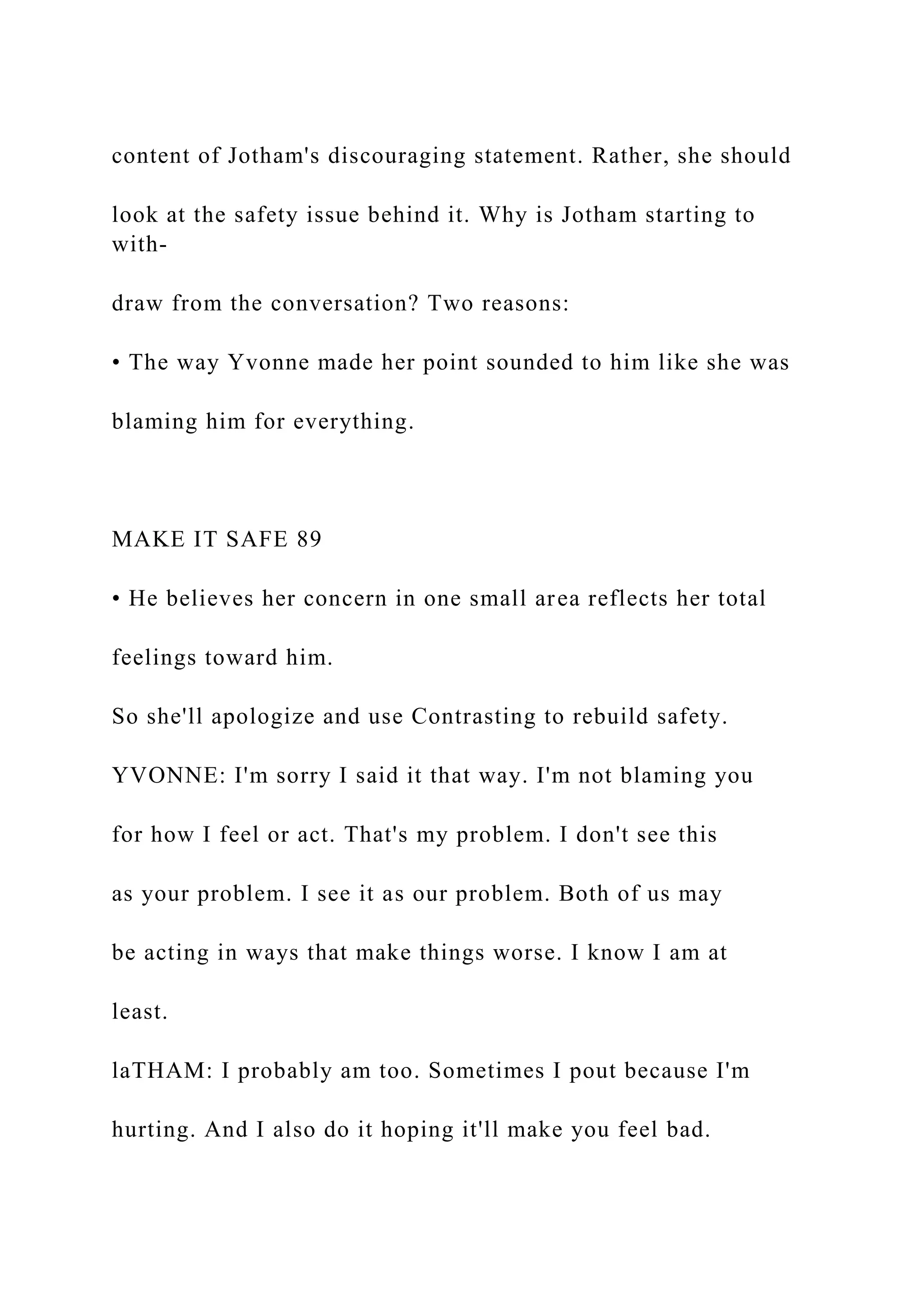content of Jotham's discouraging statement. Rather, she should
look at the safety issue behind it. Why is Jotham starting to
with-
draw from the conversation? Two reasons:
• The way Yvonne made her point sounded to him like she was
blaming him for everything.
MAKE IT SAFE 89
• He believes her concern in one small area reflects her total
feelings toward him.
So she'll apologize and use Contrasting to rebuild safety.
YVONNE: I'm sorry I said it that way. I'm not blaming you
for how I feel or act. That's my problem. I don't see this
as your problem. I see it as our problem. Both of us may
be acting in ways that make things worse. I know I am at
least.
laTHAM: I probably am too. Sometimes I pout because I'm
hurting. And I also do it hoping it'll make you feel bad.
 