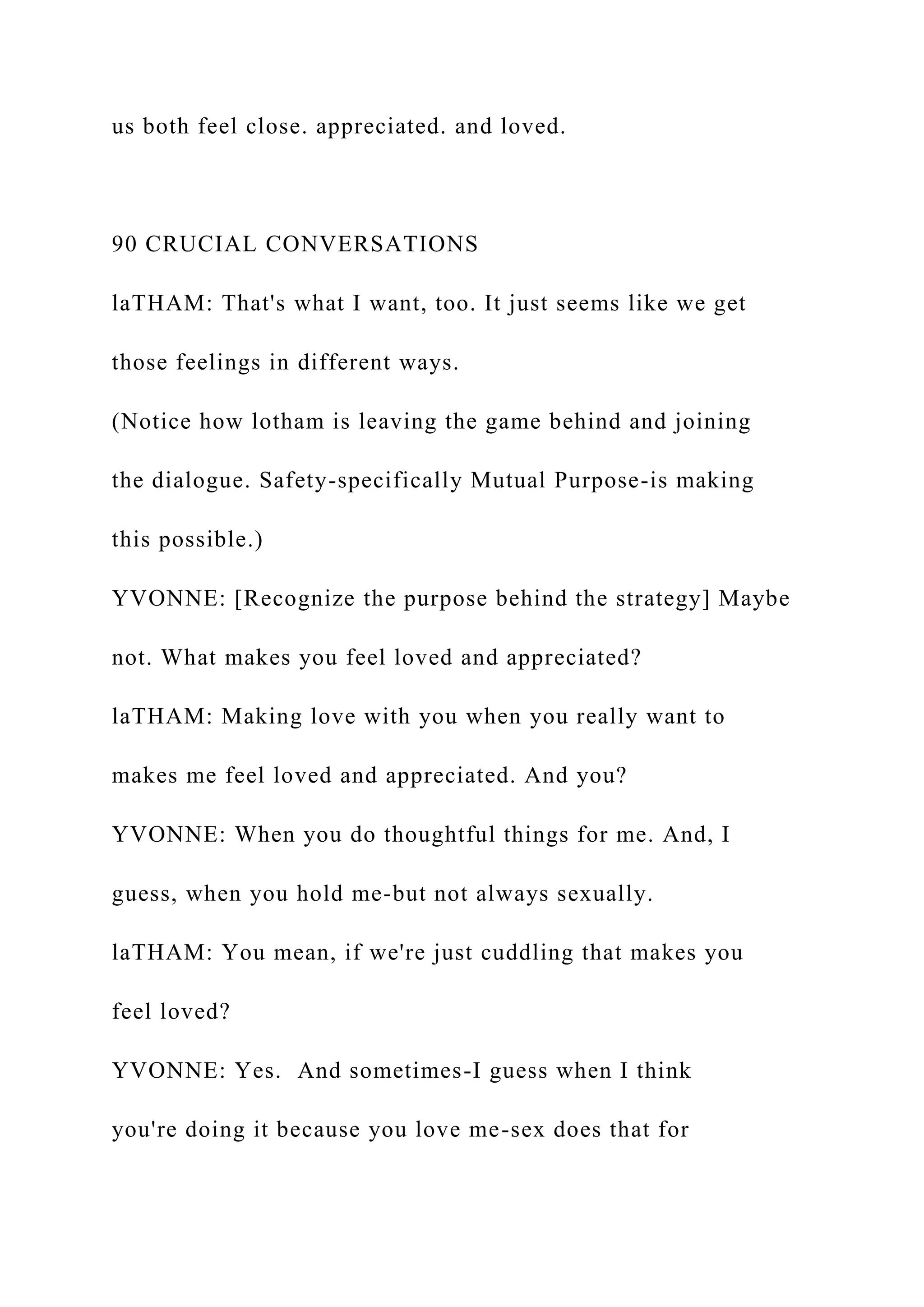us both feel close. appreciated. and loved.
90 CRUCIAL CONVERSATIONS
laTHAM: That's what I want, too. It just seems like we get
those feelings in different ways.
(Notice how lotham is leaving the game behind and joining
the dialogue. Safety-specifically Mutual Purpose-is making
this possible.)
YVONNE: [Recognize the purpose behind the strategy] Maybe
not. What makes you feel loved and appreciated?
laTHAM: Making love with you when you really want to
makes me feel loved and appreciated. And you?
YVONNE: When you do thoughtful things for me. And, I
guess, when you hold me-but not always sexually.
laTHAM: You mean, if we're just cuddling that makes you
feel loved?
YVONNE: Yes. And sometimes-I guess when I think
you're doing it because you love me-sex does that for
 
