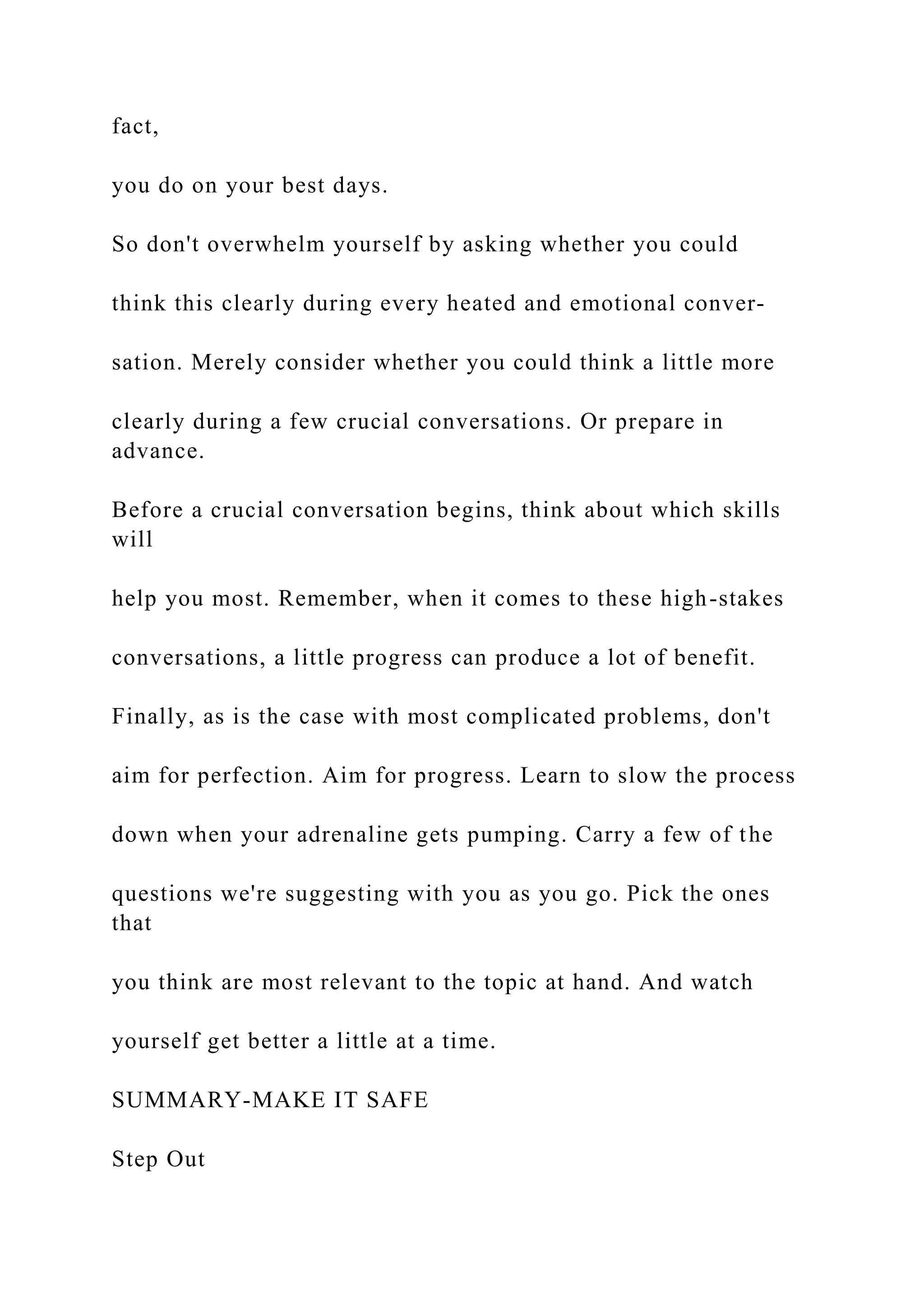 fact,
you do on your best days.
So don't overwhelm yourself by asking whether you could
think this clearly during every heated and emotional conver-
sation. Merely consider whether you could think a little more
clearly during a few crucial conversations. Or prepare in
advance.
Before a crucial conversation begins, think about which skills
will
help you most. Remember, when it comes to these high-stakes
conversations, a little progress can produce a lot of benefit.
Finally, as is the case with most complicated problems, don't
aim for perfection. Aim for progress. Learn to slow the process
down when your adrenaline gets pumping. Carry a few of the
questions we're suggesting with you as you go. Pick the ones
that
you think are most relevant to the topic at hand. And watch
yourself get better a little at a time.
SUMMARY-MAKE IT SAFE
Step Out
 