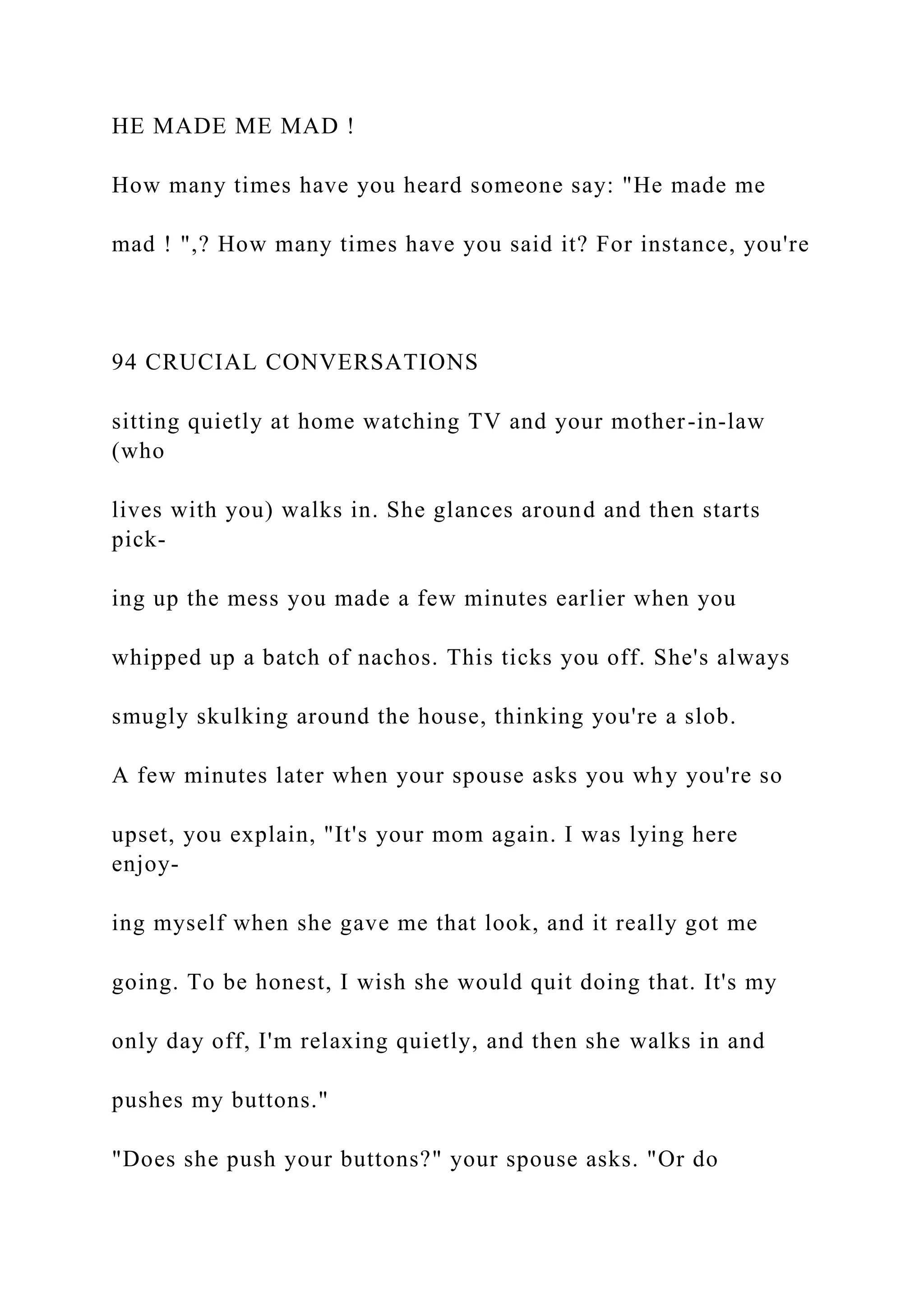 HE MADE ME MAD !
How many times have you heard someone say: "He made me
mad ! ",? How many times have you said it? For instance, you're
94 CRUCIAL CONVERSATIONS
sitting quietly at home watching TV and your mother-in-law
(who
lives with you) walks in. She glances around and then starts
pick-
ing up the mess you made a few minutes earlier when you
whipped up a batch of nachos. This ticks you off. She's always
smugly skulking around the house, thinking you're a slob.
A few minutes later when your spouse asks you why you're so
upset, you explain, "It's your mom again. I was lying here
enjoy-
ing myself when she gave me that look, and it really got me
going. To be honest, I wish she would quit doing that. It's my
only day off, I'm relaxing quietly, and then she walks in and
pushes my buttons."
"Does she push your buttons?" your spouse asks. "Or do
 