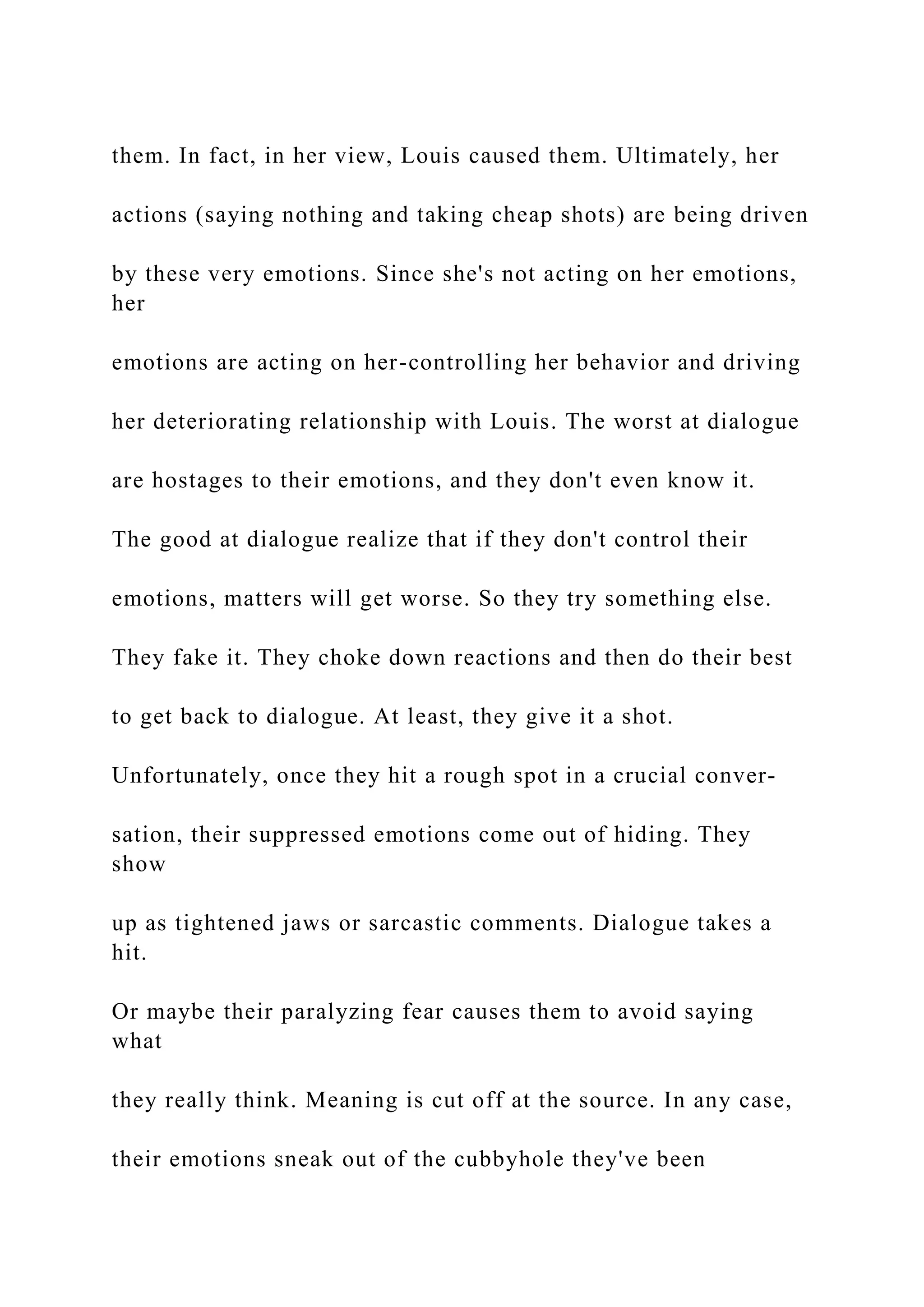 them. In fact, in her view, Louis caused them. Ultimately, her
actions (saying nothing and taking cheap shots) are being driven
by these very emotions. Since she's not acting on her emotions,
her
emotions are acting on her-controlling her behavior and driving
her deteriorating relationship with Louis. The worst at dialogue
are hostages to their emotions, and they don't even know it.
The good at dialogue realize that if they don't control their
emotions, matters will get worse. So they try something else.
They fake it. They choke down reactions and then do their best
to get back to dialogue. At least, they give it a shot.
Unfortunately, once they hit a rough spot in a crucial conver-
sation, their suppressed emotions come out of hiding. They
show
up as tightened jaws or sarcastic comments. Dialogue takes a
hit.
Or maybe their paralyzing fear causes them to avoid saying
what
they really think. Meaning is cut off at the source. In any case,
their emotions sneak out of the cubbyhole they've been
 