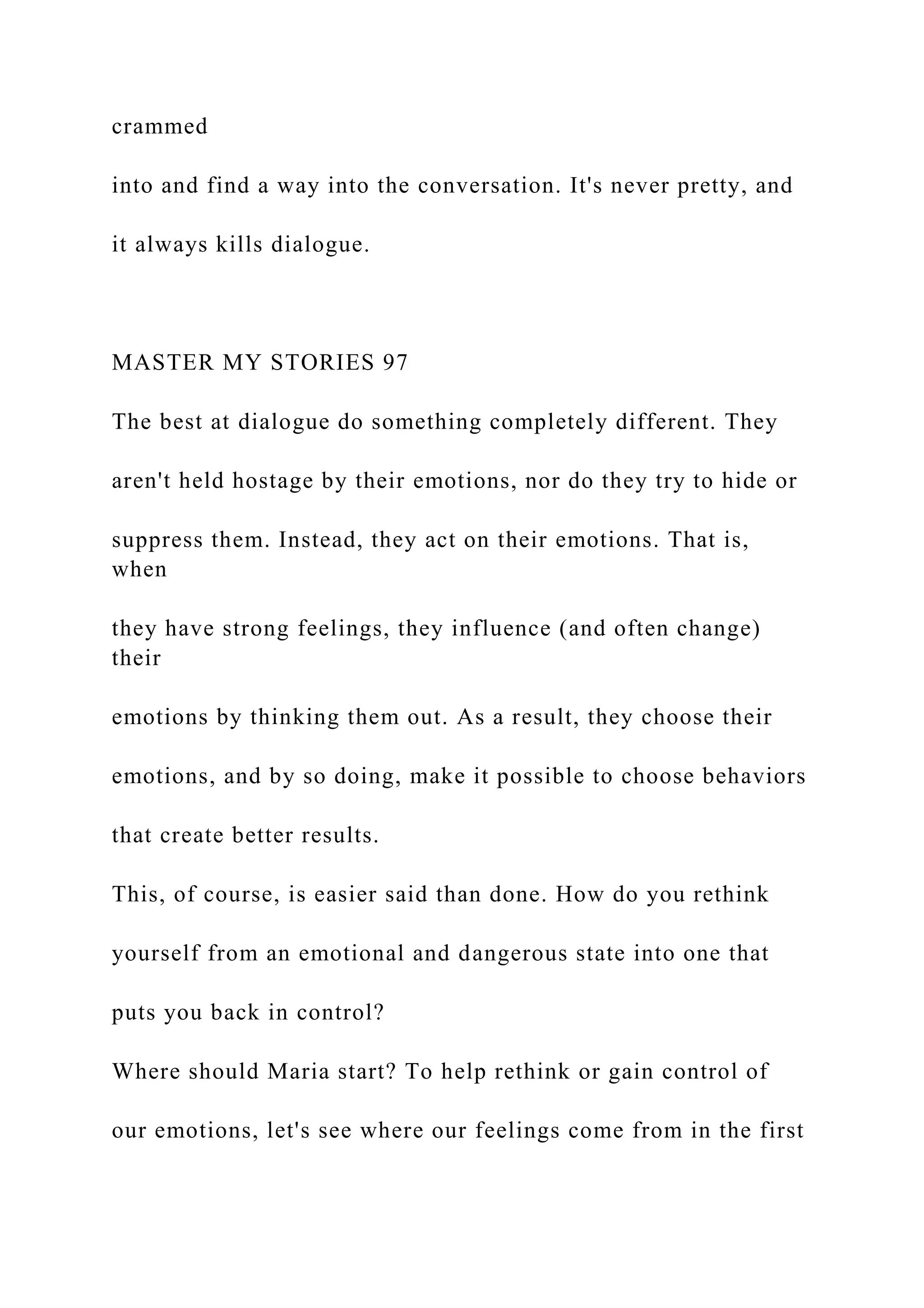 crammed
into and find a way into the conversation. It's never pretty, and
it always kills dialogue.
MASTER MY STORIES 97
The best at dialogue do something completely different. They
aren't held hostage by their emotions, nor do they try to hide or
suppress them. Instead, they act on their emotions. That is,
when
they have strong feelings, they influence (and often change)
their
emotions by thinking them out. As a result, they choose their
emotions, and by so doing, make it possible to choose behaviors
that create better results.
This, of course, is easier said than done. How do you rethink
yourself from an emotional and dangerous state into one that
puts you back in control?
Where should Maria start? To help rethink or gain control of
our emotions, let's see where our feelings come from in the first
 
