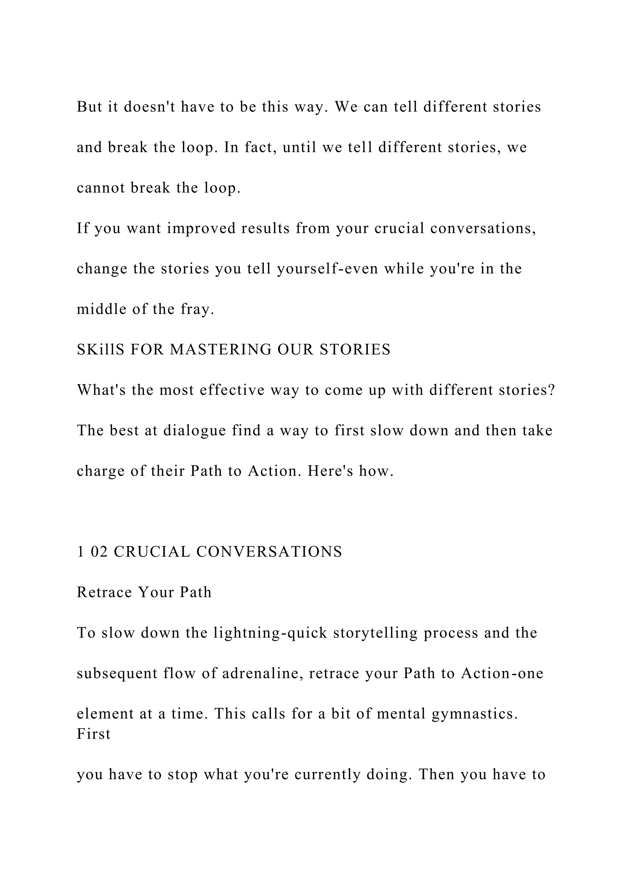 But it doesn't have to be this way. We can tell different stories
and break the loop. In fact, until we tell different stories, we
cannot break the loop.
If you want improved results from your crucial conversations,
change the stories you tell yourself-even while you're in the
middle of the fray.
SKillS FOR MASTERING OUR STORIES
What's the most effective way to come up with different stories?
The best at dialogue find a way to first slow down and then take
charge of their Path to Action. Here's how.
1 02 CRUCIAL CONVERSATIONS
Retrace Your Path
To slow down the lightning-quick storytelling process and the
subsequent flow of adrenaline, retrace your Path to Action-one
element at a time. This calls for a bit of mental gymnastics.
First
you have to stop what you're currently doing. Then you have to
 