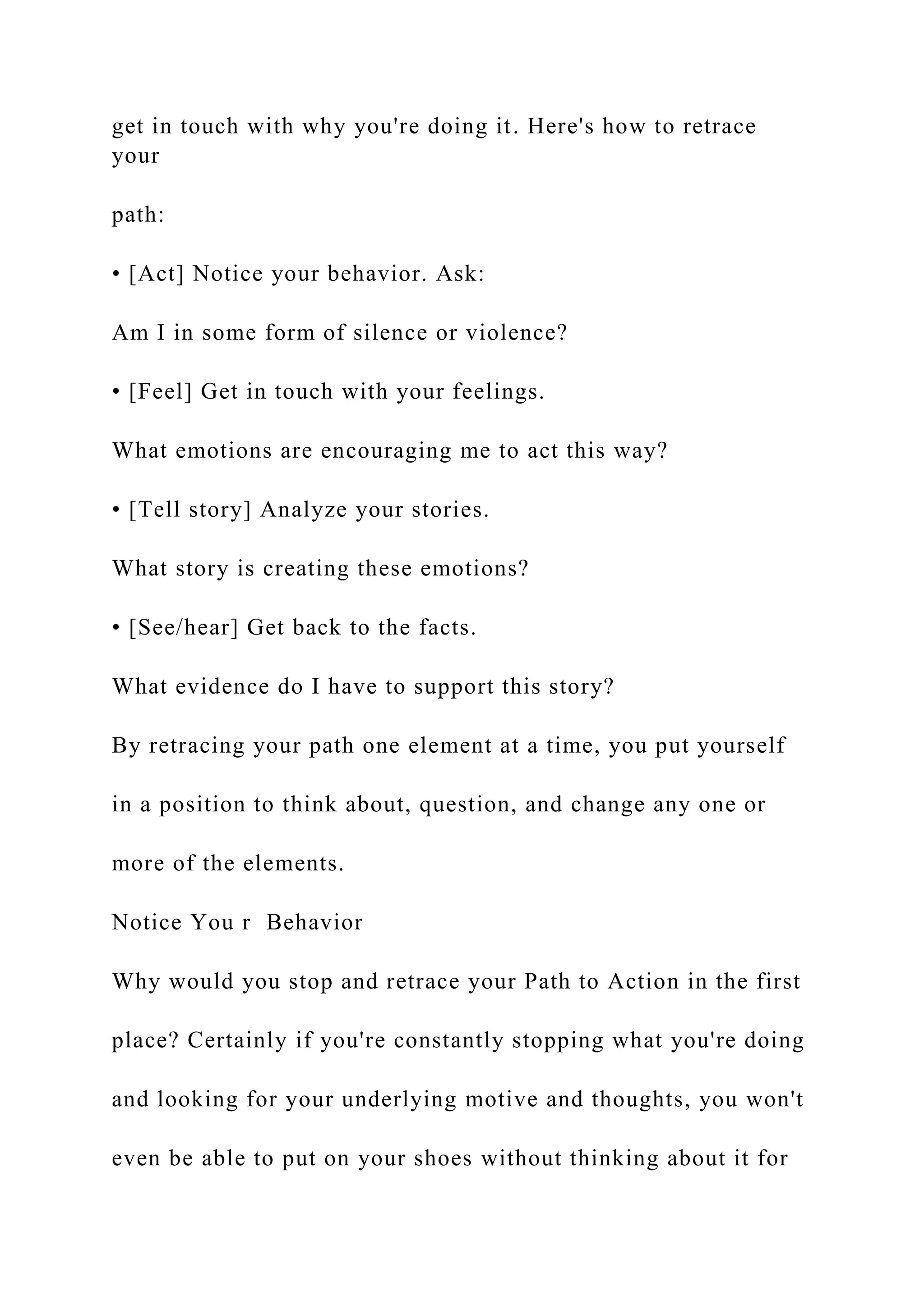 get in touch with why you're doing it. Here's how to retrace
your
path:
• [Act] Notice your behavior. Ask:
Am I in some form of silence or violence?
• [Feel] Get in touch with your feelings.
What emotions are encouraging me to act this way?
• [Tell story] Analyze your stories.
What story is creating these emotions?
• [See/hear] Get back to the facts.
What evidence do I have to support this story?
By retracing your path one element at a time, you put yourself
in a position to think about, question, and change any one or
more of the elements.
Notice You r Behavior
Why would you stop and retrace your Path to Action in the first
place? Certainly if you're constantly stopping what you're doing
and looking for your underlying motive and thoughts, you won't
even be able to put on your shoes without thinking about it for
 