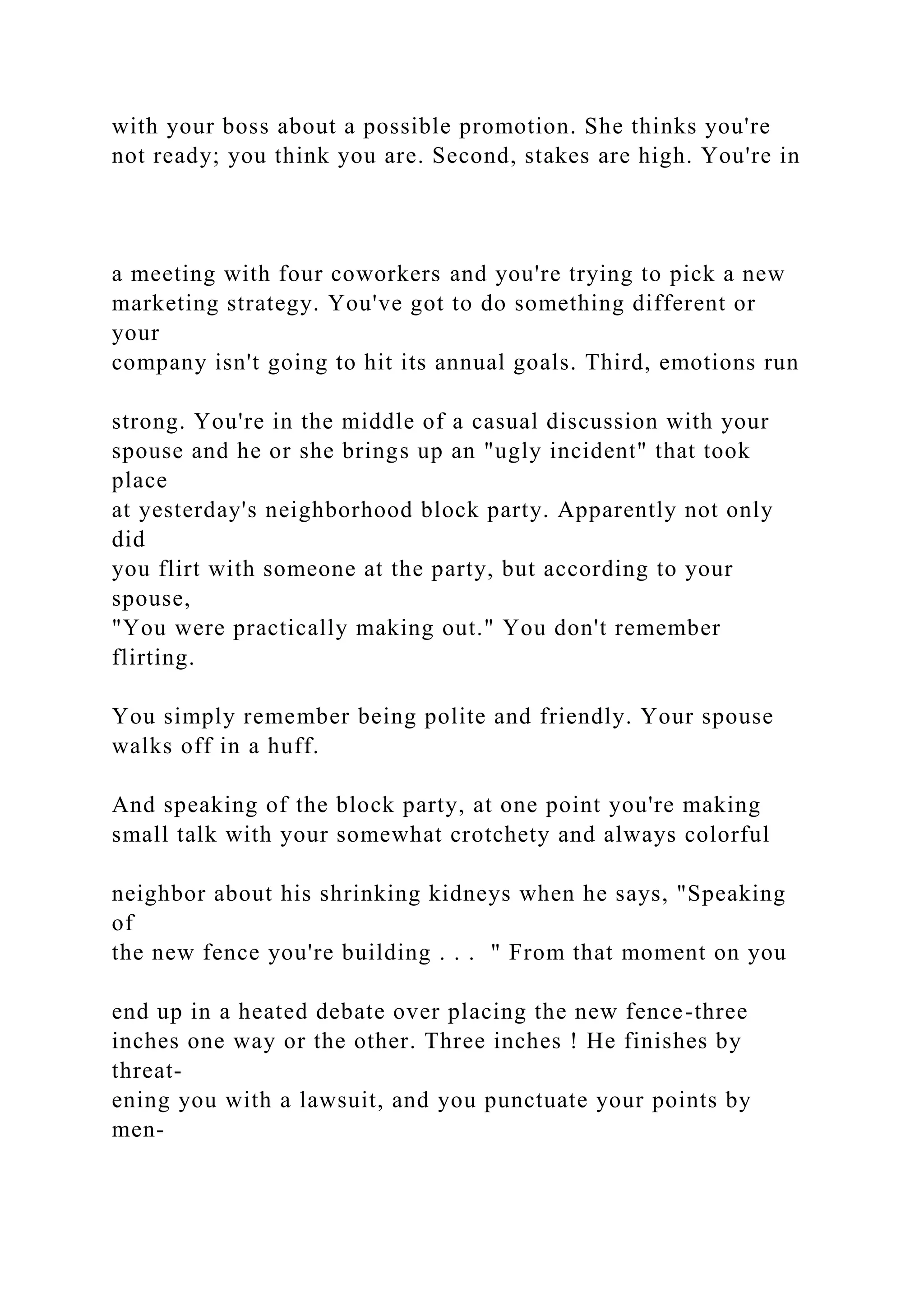 with your boss about a possible promotion. She thinks you're
not ready; you think you are. Second, stakes are high. You're in
a meeting with four coworkers and you're trying to pick a new
marketing strategy. You've got to do something different or
your
company isn't going to hit its annual goals. Third, emotions run
strong. You're in the middle of a casual discussion with your
spouse and he or she brings up an "ugly incident" that took
place
at yesterday's neighborhood block party. Apparently not only
did
you flirt with someone at the party, but according to your
spouse,
"You were practically making out." You don't remember
flirting.
You simply remember being polite and friendly. Your spouse
walks off in a huff.
And speaking of the block party, at one point you're making
small talk with your somewhat crotchety and always colorful
neighbor about his shrinking kidneys when he says, "Speaking
of
the new fence you're building . . . " From that moment on you
end up in a heated debate over placing the new fence-three
inches one way or the other. Three inches ! He finishes by
threat-
ening you with a lawsuit, and you punctuate your points by
men-
 