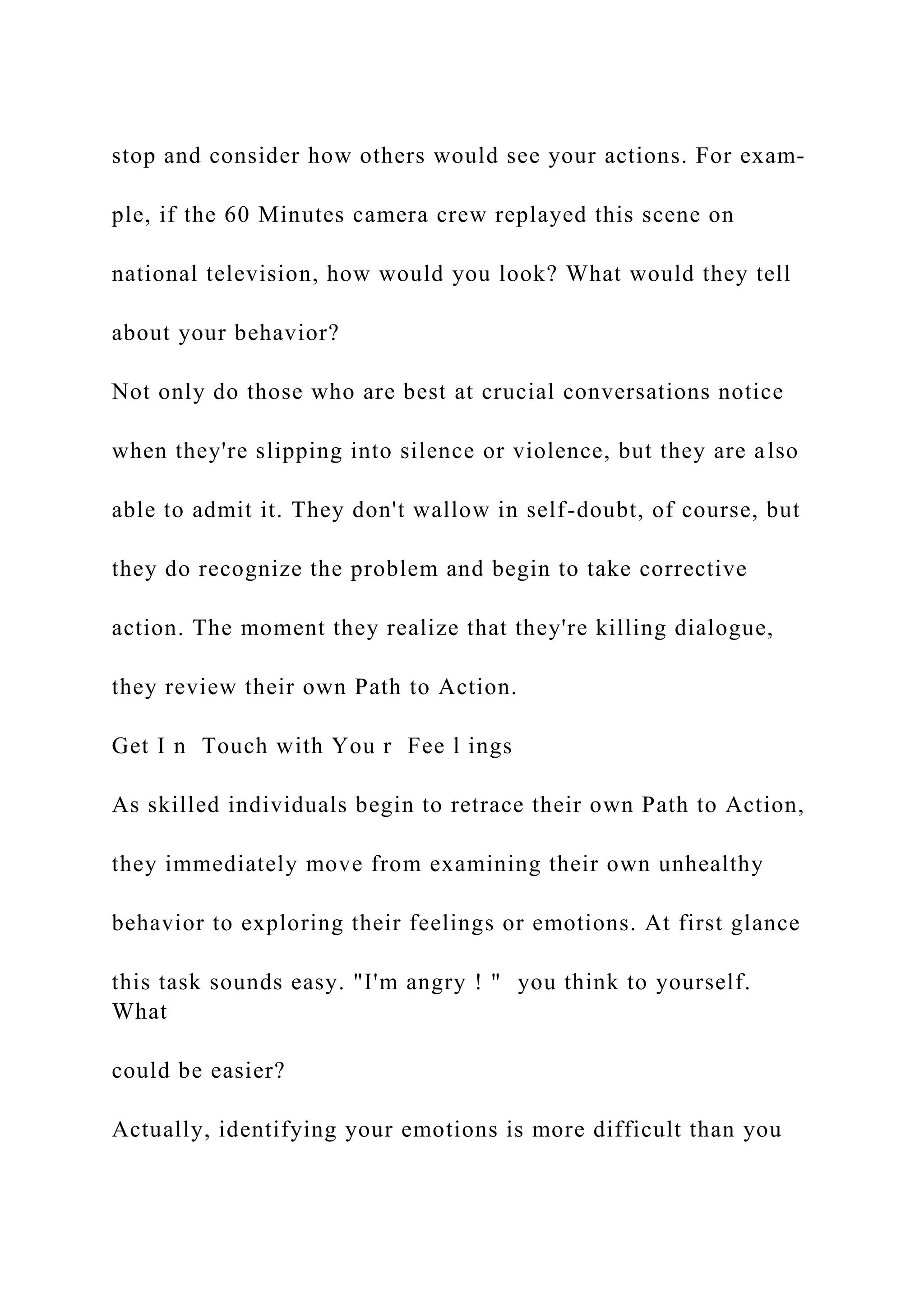 stop and consider how others would see your actions. For exam-
ple, if the 60 Minutes camera crew replayed this scene on
national television, how would you look? What would they tell
about your behavior?
Not only do those who are best at crucial conversations notice
when they're slipping into silence or violence, but they are also
able to admit it. They don't wallow in self-doubt, of course, but
they do recognize the problem and begin to take corrective
action. The moment they realize that they're killing dialogue,
they review their own Path to Action.
Get I n Touch with You r Fee l ings
As skilled individuals begin to retrace their own Path to Action,
they immediately move from examining their own unhealthy
behavior to exploring their feelings or emotions. At first glance
this task sounds easy. "I'm angry ! " you think to yourself.
What
could be easier?
Actually, identifying your emotions is more difficult than you
 
