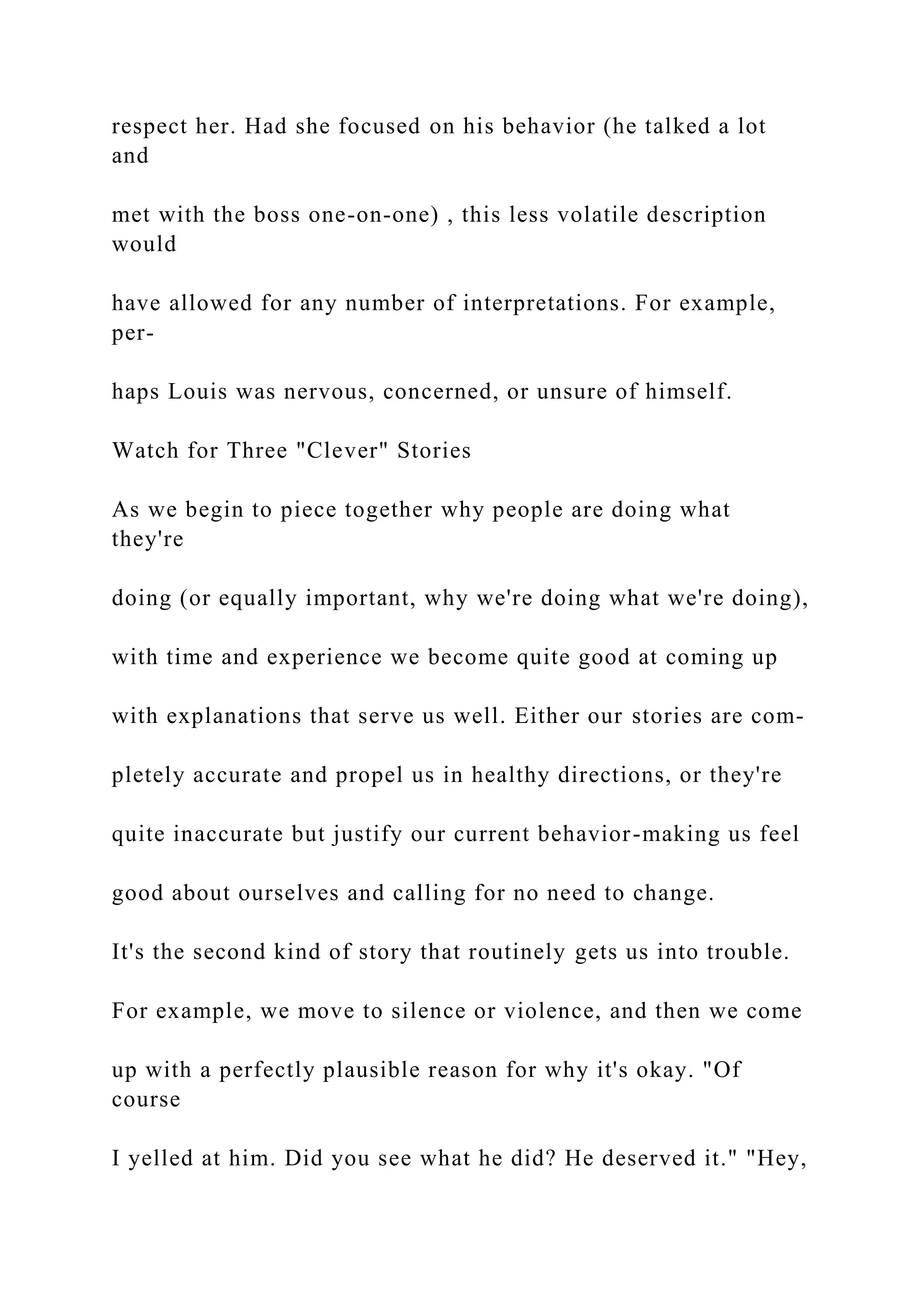 respect her. Had she focused on his behavior (he talked a lot
and
met with the boss one-on-one) , this less volatile description
would
have allowed for any number of interpretations. For example,
per-
haps Louis was nervous, concerned, or unsure of himself.
Watch for Three "Clever" Stories
As we begin to piece together why people are doing what
they're
doing (or equally important, why we're doing what we're doing),
with time and experience we become quite good at coming up
with explanations that serve us well. Either our stories are com-
pletely accurate and propel us in healthy directions, or they're
quite inaccurate but justify our current behavior-making us feel
good about ourselves and calling for no need to change.
It's the second kind of story that routinely gets us into trouble.
For example, we move to silence or violence, and then we come
up with a perfectly plausible reason for why it's okay. "Of
course
I yelled at him. Did you see what he did? He deserved it." "Hey,
 
