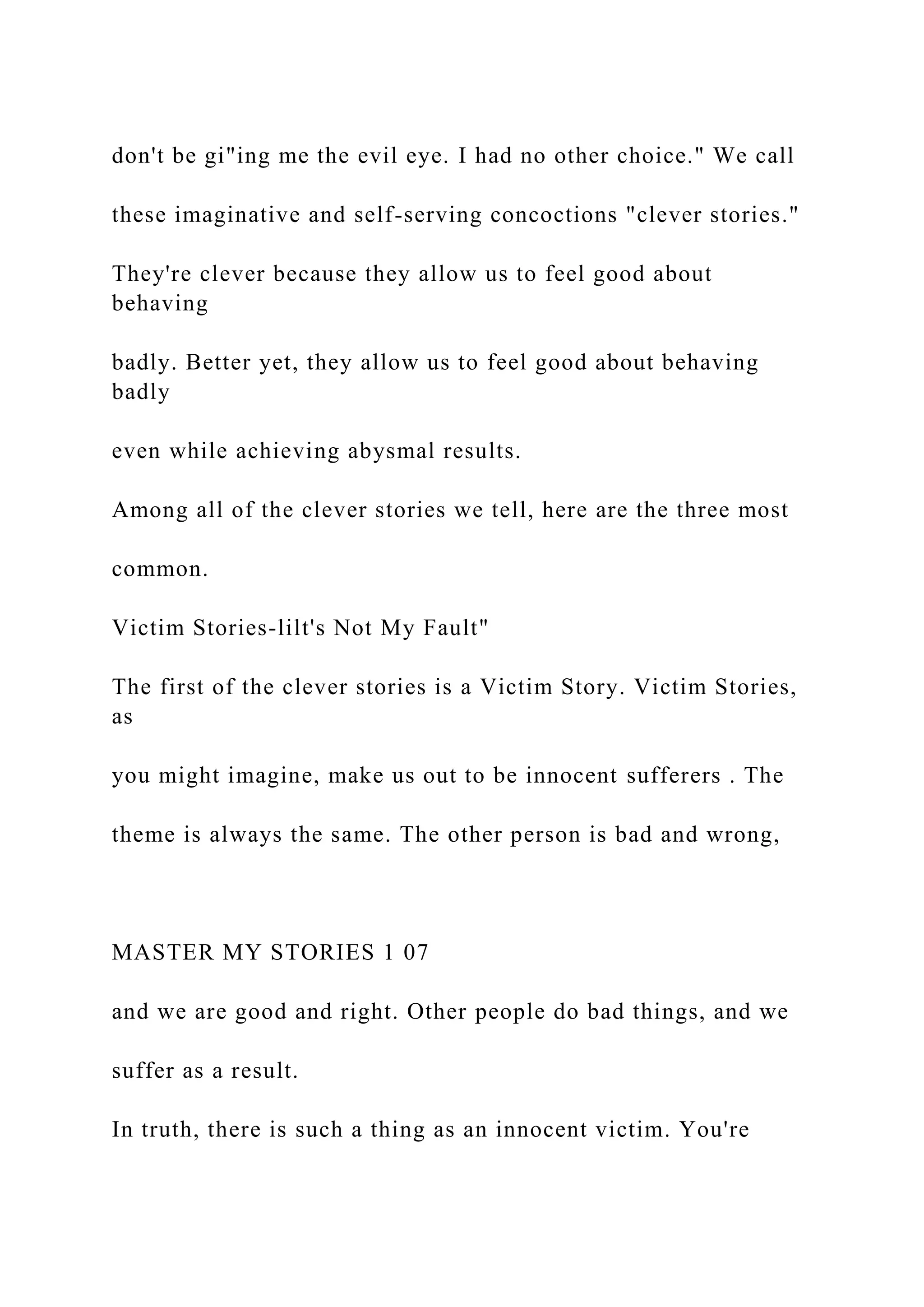don't be gi"ing me the evil eye. I had no other choice." We call
these imaginative and self-serving concoctions "clever stories."
They're clever because they allow us to feel good about
behaving
badly. Better yet, they allow us to feel good about behaving
badly
even while achieving abysmal results.
Among all of the clever stories we tell, here are the three most
common.
Victim Stories-lilt's Not My Fault"
The first of the clever stories is a Victim Story. Victim Stories,
as
you might imagine, make us out to be innocent sufferers . The
theme is always the same. The other person is bad and wrong,
MASTER MY STORIES 1 07
and we are good and right. Other people do bad things, and we
suffer as a result.
In truth, there is such a thing as an innocent victim. You're
 