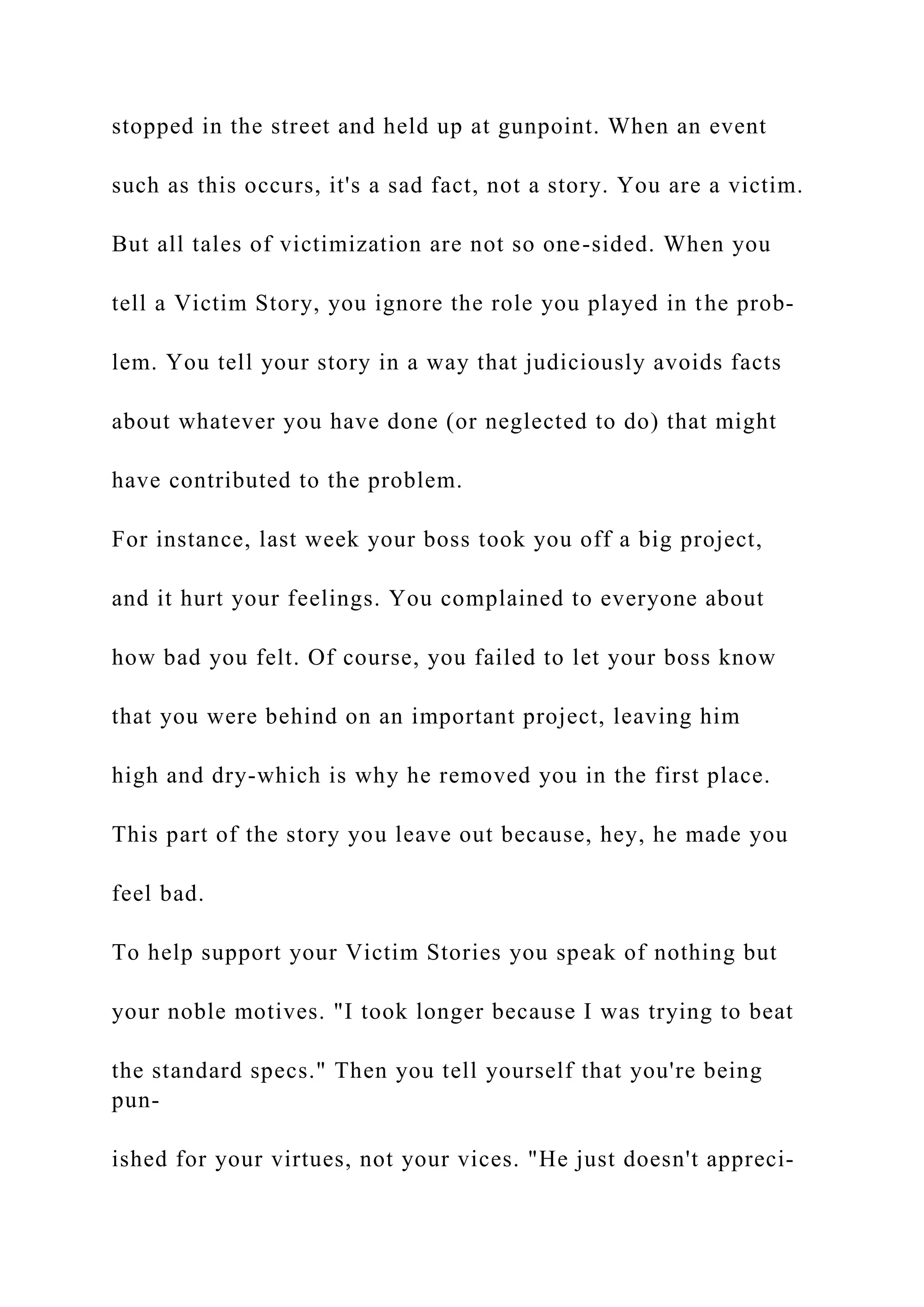 stopped in the street and held up at gunpoint. When an event
such as this occurs, it's a sad fact, not a story. You are a victim.
But all tales of victimization are not so one-sided. When you
tell a Victim Story, you ignore the role you played in the prob-
lem. You tell your story in a way that judiciously avoids facts
about whatever you have done (or neglected to do) that might
have contributed to the problem.
For instance, last week your boss took you off a big project,
and it hurt your feelings. You complained to everyone about
how bad you felt. Of course, you failed to let your boss know
that you were behind on an important project, leaving him
high and dry-which is why he removed you in the first place.
This part of the story you leave out because, hey, he made you
feel bad.
To help support your Victim Stories you speak of nothing but
your noble motives. "I took longer because I was trying to beat
the standard specs." Then you tell yourself that you're being
pun-
ished for your virtues, not your vices. "He just doesn't appreci-
 