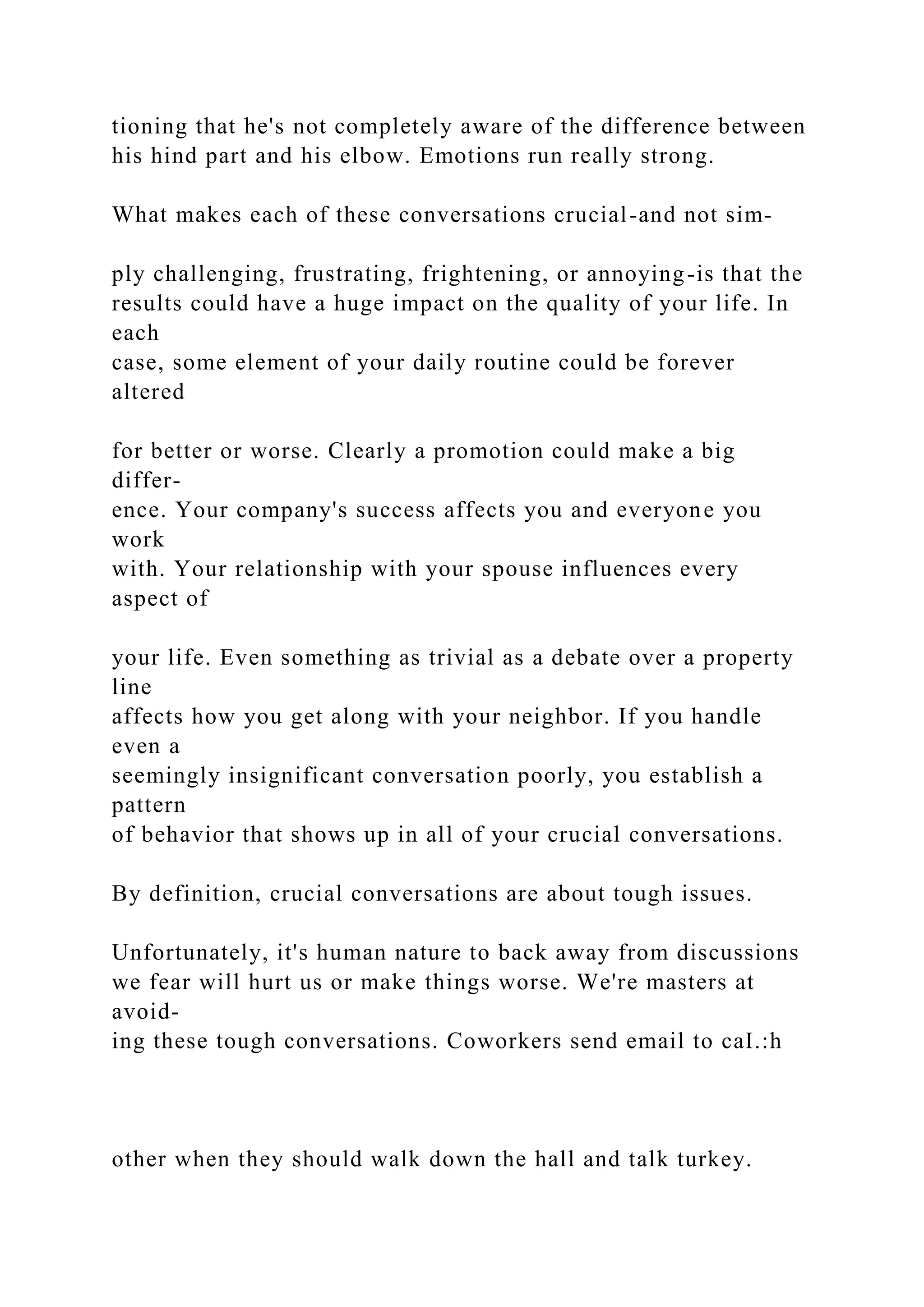 tioning that he's not completely aware of the difference between
his hind part and his elbow. Emotions run really strong.
What makes each of these conversations crucial-and not sim-
ply challenging, frustrating, frightening, or annoying-is that the
results could have a huge impact on the quality of your life. In
each
case, some element of your daily routine could be forever
altered
for better or worse. Clearly a promotion could make a big
differ-
ence. Your company's success affects you and everyone you
work
with. Your relationship with your spouse influences every
aspect of
your life. Even something as trivial as a debate over a property
line
affects how you get along with your neighbor. If you handle
even a
seemingly insignificant conversation poorly, you establish a
pattern
of behavior that shows up in all of your crucial conversations.
By definition, crucial conversations are about tough issues.
Unfortunately, it's human nature to back away from discussions
we fear will hurt us or make things worse. We're masters at
avoid-
ing these tough conversations. Coworkers send email to caI.:h
other when they should walk down the hall and talk turkey.
 