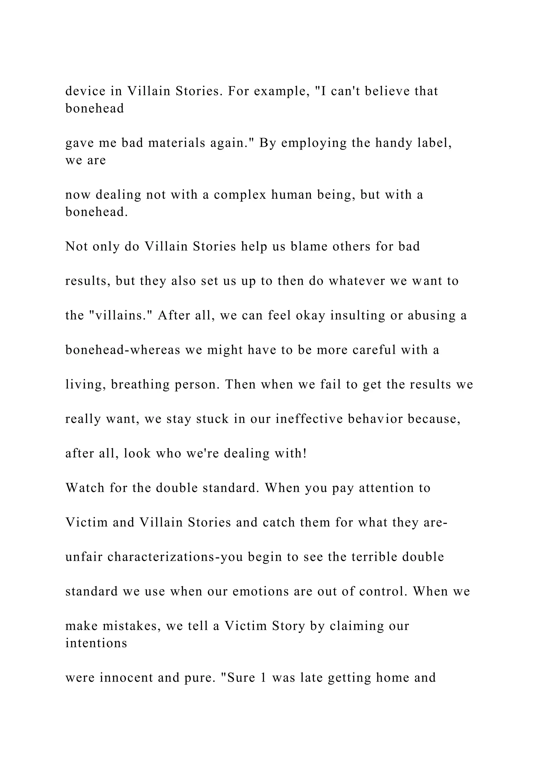 device in Villain Stories. For example, "I can't believe that
bonehead
gave me bad materials again." By employing the handy label,
we are
now dealing not with a complex human being, but with a
bonehead.
Not only do Villain Stories help us blame others for bad
results, but they also set us up to then do whatever we want to
the "villains." After all, we can feel okay insulting or abusing a
bonehead-whereas we might have to be more careful with a
living, breathing person. Then when we fail to get the results we
really want, we stay stuck in our ineffective behavior because,
after all, look who we're dealing with!
Watch for the double standard. When you pay attention to
Victim and Villain Stories and catch them for what they are-
unfair characterizations-you begin to see the terrible double
standard we use when our emotions are out of control. When we
make mistakes, we tell a Victim Story by claiming our
intentions
were innocent and pure. "Sure 1 was late getting home and
 