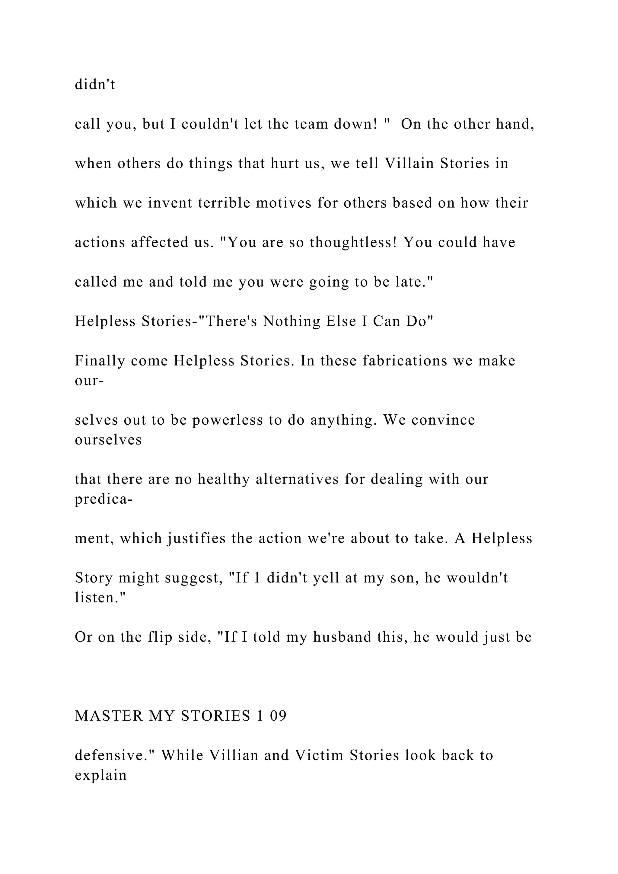 didn't
call you, but I couldn't let the team down! " On the other hand,
when others do things that hurt us, we tell Villain Stories in
which we invent terrible motives for others based on how their
actions affected us. "You are so thoughtless! You could have
called me and told me you were going to be late."
Helpless Stories-"There's Nothing Else I Can Do"
Finally come Helpless Stories. In these fabrications we make
our-
selves out to be powerless to do anything. We convince
ourselves
that there are no healthy alternatives for dealing with our
predica-
ment, which justifies the action we're about to take. A Helpless
Story might suggest, "If 1 didn't yell at my son, he wouldn't
listen."
Or on the flip side, "If I told my husband this, he would just be
MASTER MY STORIES 1 09
defensive." While Villian and Victim Stories look back to
explain
 