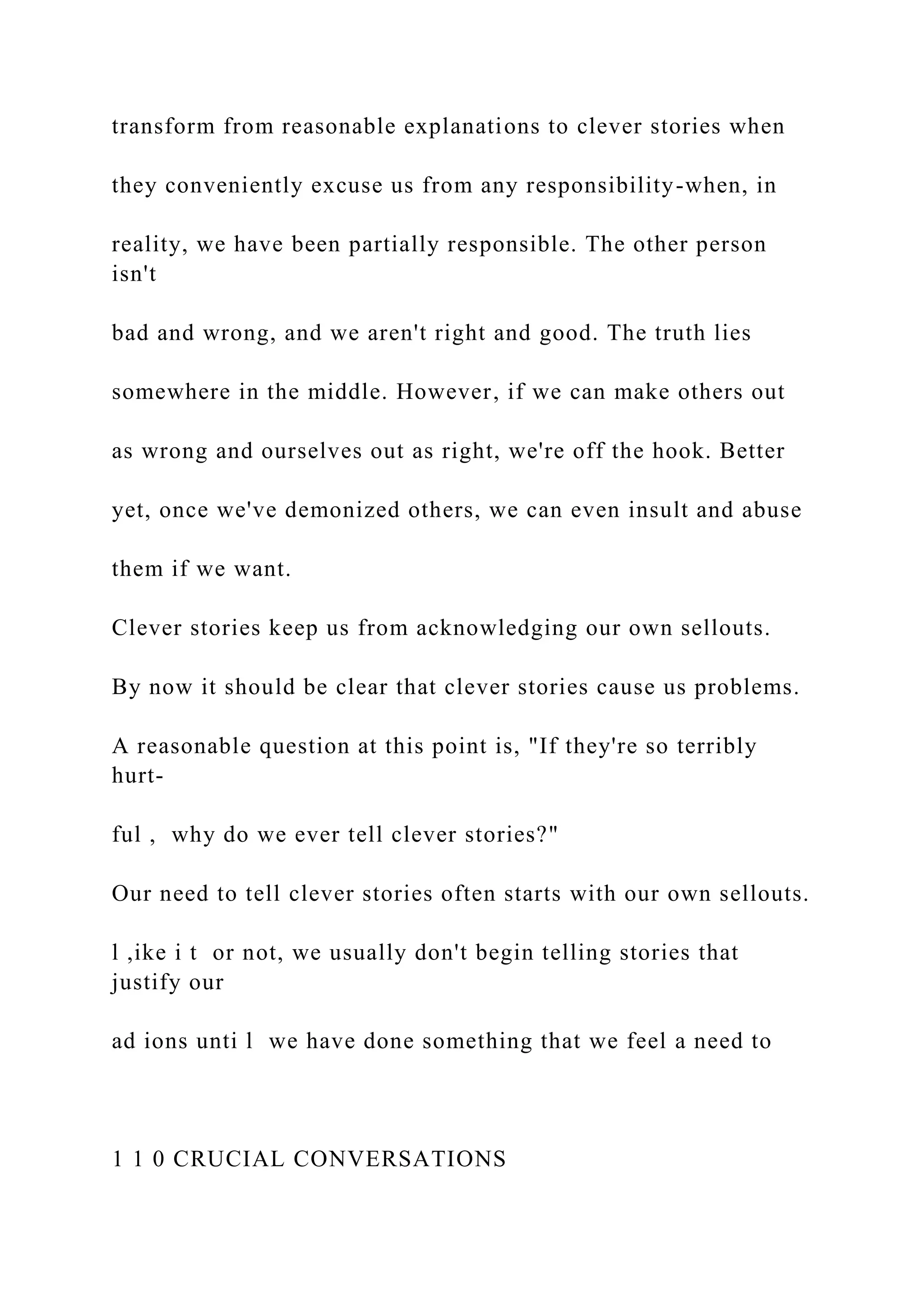 transform from reasonable explanations to clever stories when
they conveniently excuse us from any responsibility-when, in
reality, we have been partially responsible. The other person
isn't
bad and wrong, and we aren't right and good. The truth lies
somewhere in the middle. However, if we can make others out
as wrong and ourselves out as right, we're off the hook. Better
yet, once we've demonized others, we can even insult and abuse
them if we want.
Clever stories keep us from acknowledging our own sellouts.
By now it should be clear that clever stories cause us problems.
A reasonable question at this point is, "If they're so terribly
hurt-
ful , why do we ever tell clever stories?"
Our need to tell clever stories often starts with our own sellouts.
l ,ike i t or not, we usually don't begin telling stories that
justify our
ad ions unti l we have done something that we feel a need to
1 1 0 CRUCIAL CONVERSATIONS
 