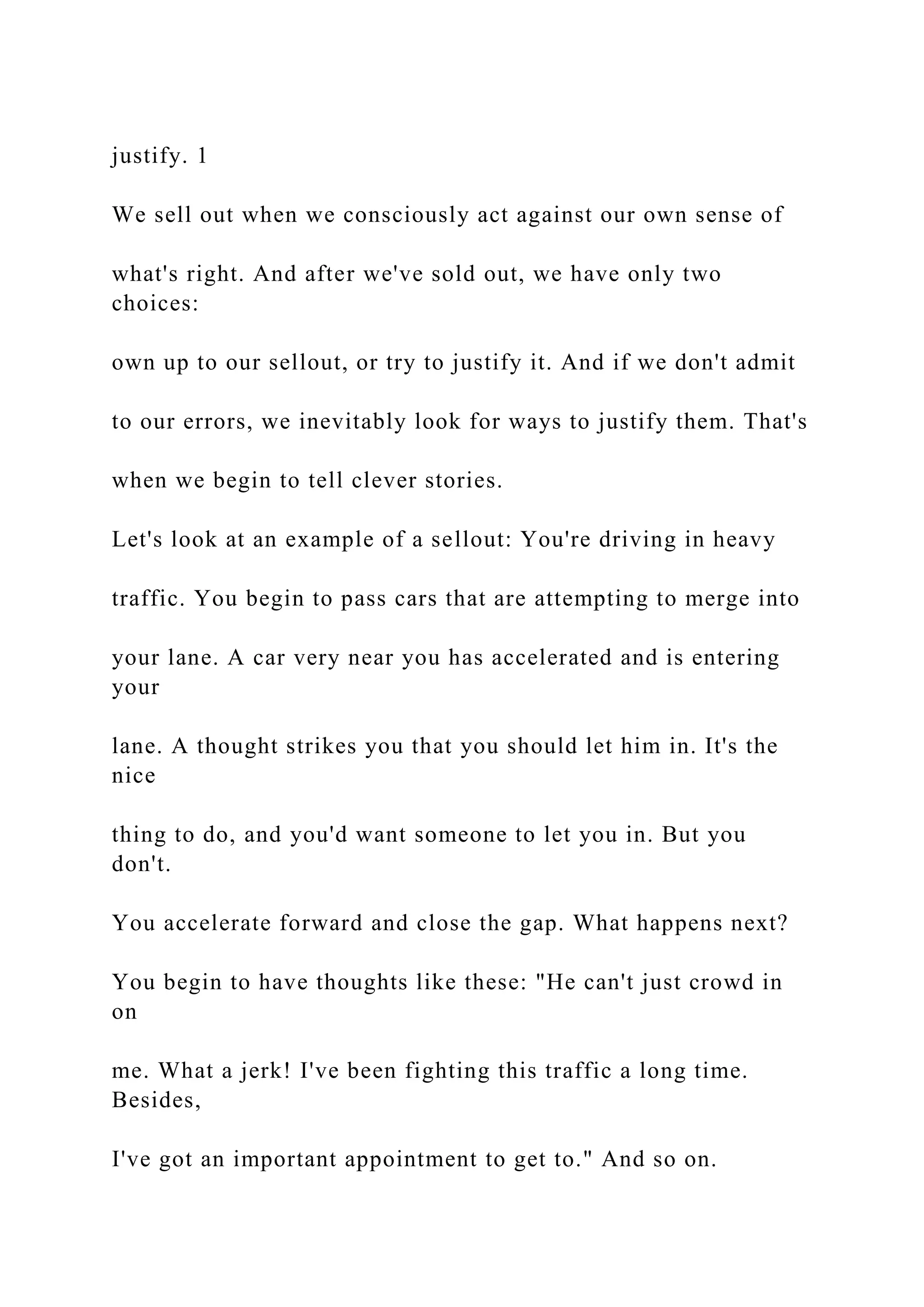 justify. 1
We sell out when we consciously act against our own sense of
what's right. And after we've sold out, we have only two
choices:
own up to our sellout, or try to justify it. And if we don't admit
to our errors, we inevitably look for ways to justify them. That's
when we begin to tell clever stories.
Let's look at an example of a sellout: You're driving in heavy
traffic. You begin to pass cars that are attempting to merge into
your lane. A car very near you has accelerated and is entering
your
lane. A thought strikes you that you should let him in. It's the
nice
thing to do, and you'd want someone to let you in. But you
don't.
You accelerate forward and close the gap. What happens next?
You begin to have thoughts like these: "He can't just crowd in
on
me. What a jerk! I've been fighting this traffic a long time.
Besides,
I've got an important appointment to get to." And so on.
 