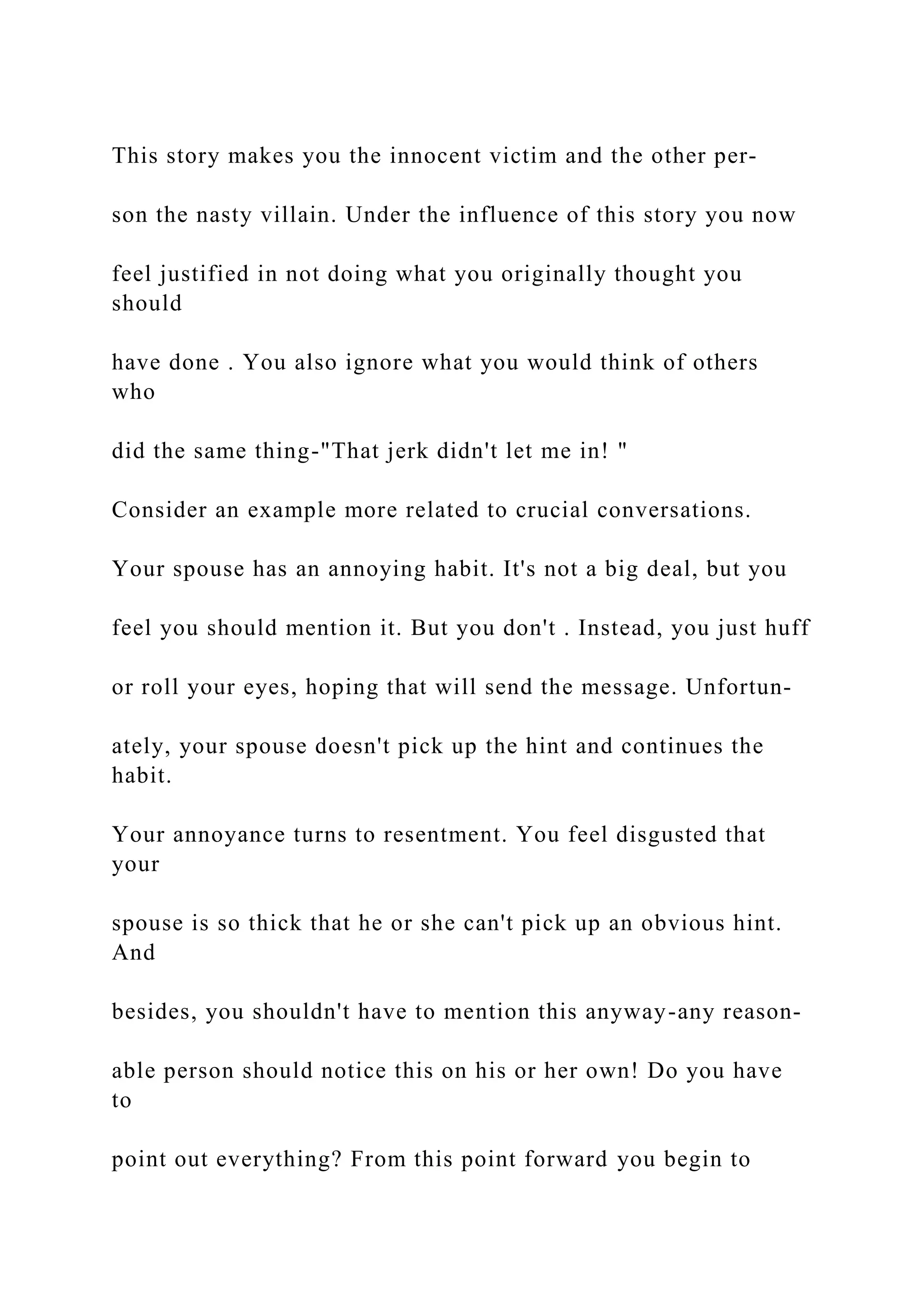 This story makes you the innocent victim and the other per-
son the nasty villain. Under the influence of this story you now
feel justified in not doing what you originally thought you
should
have done . You also ignore what you would think of others
who
did the same thing-"That jerk didn't let me in! "
Consider an example more related to crucial conversations.
Your spouse has an annoying habit. It's not a big deal, but you
feel you should mention it. But you don't . Instead, you just huff
or roll your eyes, hoping that will send the message. Unfortun-
ately, your spouse doesn't pick up the hint and continues the
habit.
Your annoyance turns to resentment. You feel disgusted that
your
spouse is so thick that he or she can't pick up an obvious hint.
And
besides, you shouldn't have to mention this anyway-any reason-
able person should notice this on his or her own! Do you have
to
point out everything? From this point forward you begin to
 