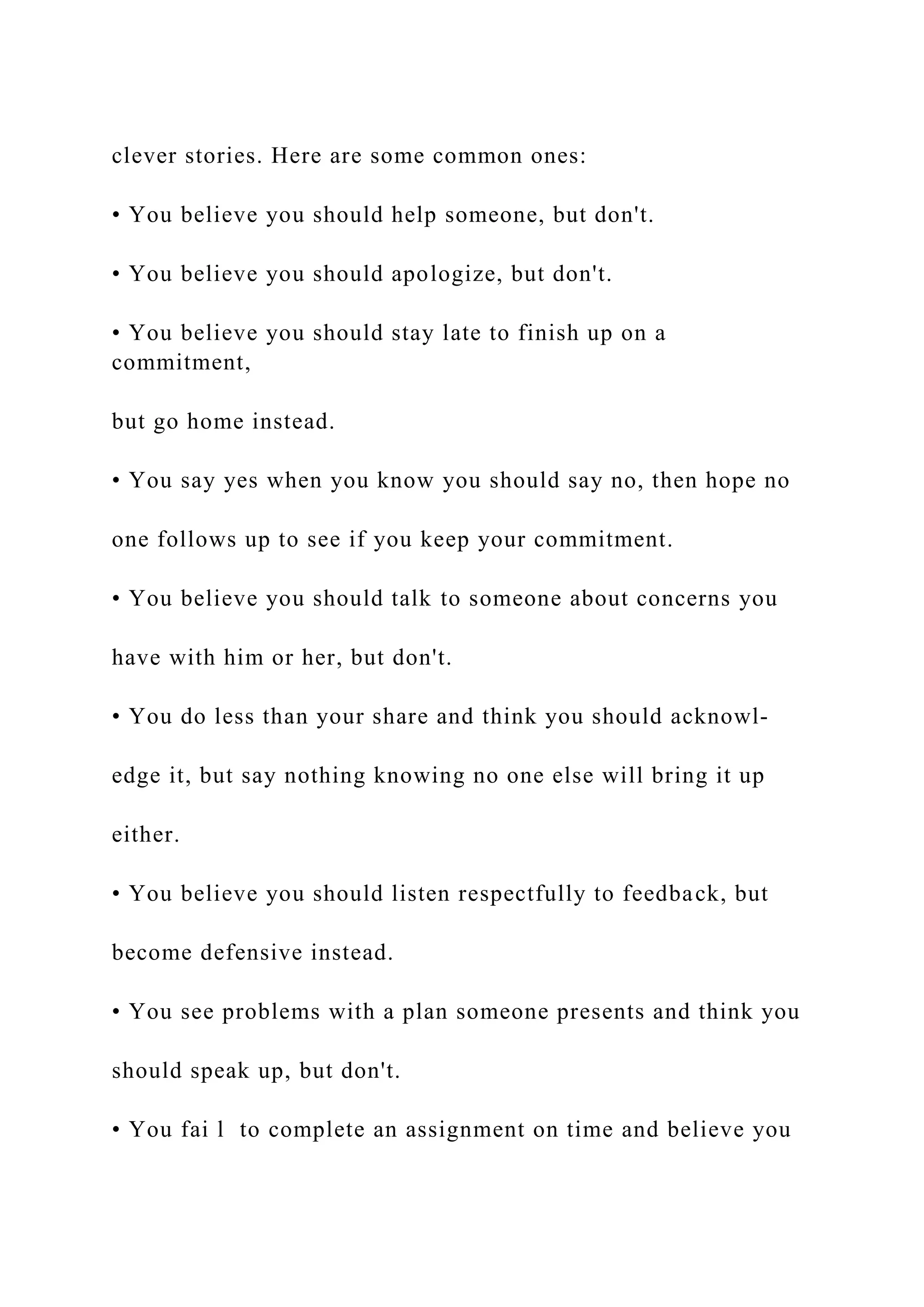 clever stories. Here are some common ones:
• You believe you should help someone, but don't.
• You believe you should apologize, but don't.
• You believe you should stay late to finish up on a
commitment,
but go home instead.
• You say yes when you know you should say no, then hope no
one follows up to see if you keep your commitment.
• You believe you should talk to someone about concerns you
have with him or her, but don't.
• You do less than your share and think you should acknowl­
edge it, but say nothing knowing no one else will bring it up
either.
• You believe you should listen respectfully to feedback, but
become defensive instead.
• You see problems with a plan someone presents and think you
should speak up, but don't.
• You fai l to complete an assignment on time and believe you
 