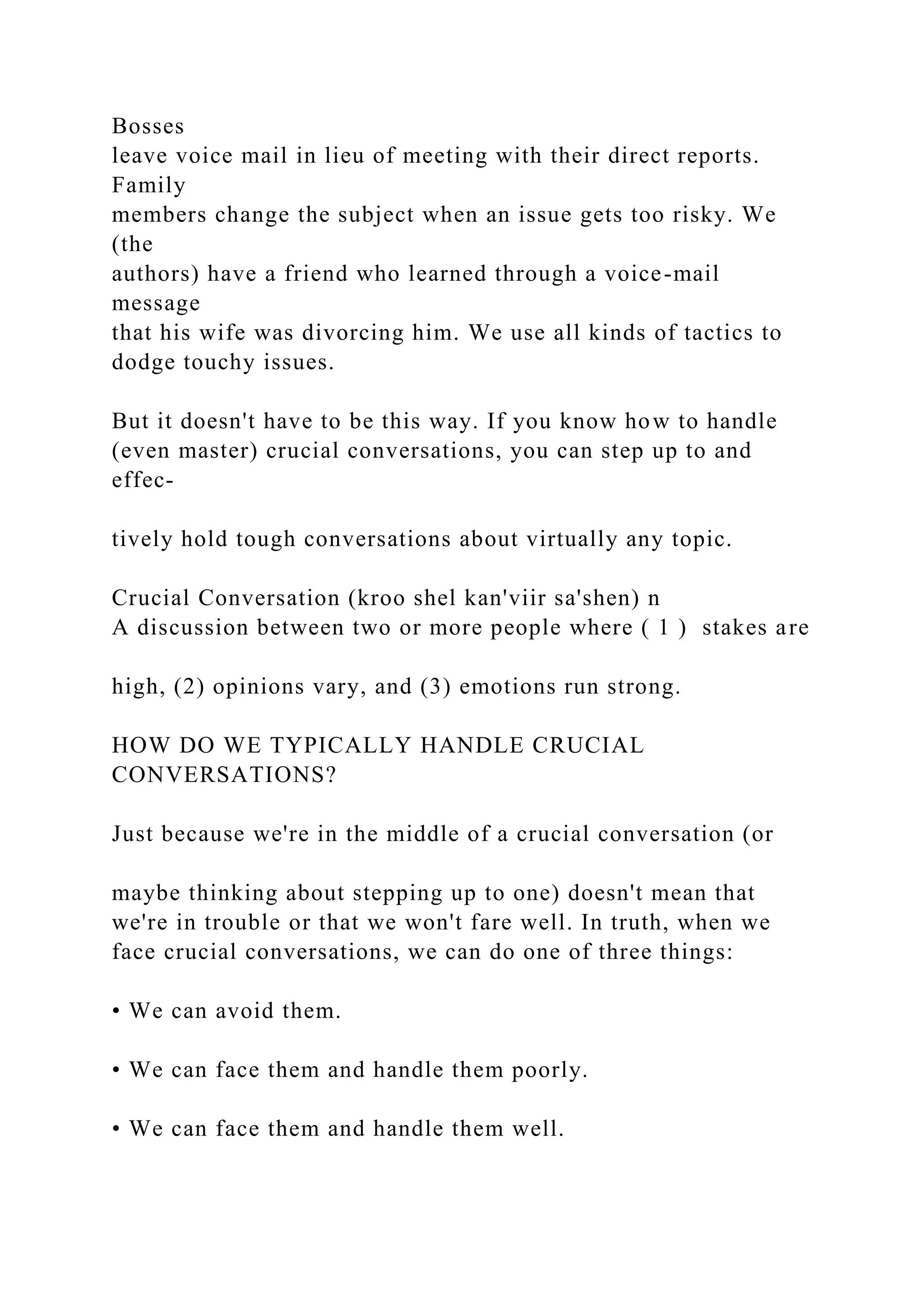 Bosses
leave voice mail in lieu of meeting with their direct reports.
Family
members change the subject when an issue gets too risky. We
(the
authors) have a friend who learned through a voice-mail
message
that his wife was divorcing him. We use all kinds of tactics to
dodge touchy issues.
But it doesn't have to be this way. If you know how to handle
(even master) crucial conversations, you can step up to and
effec-
tively hold tough conversations about virtually any topic.
Crucial Conversation (kroo shel kan'viir sa'shen) n
A discussion between two or more people where ( 1 ) stakes are
high, (2) opinions vary, and (3) emotions run strong.
HOW DO WE TYPICALLY HANDLE CRUCIAL
CONVERSATIONS?
Just because we're in the middle of a crucial conversation (or
maybe thinking about stepping up to one) doesn't mean that
we're in trouble or that we won't fare well. In truth, when we
face crucial conversations, we can do one of three things:
• We can avoid them.
• We can face them and handle them poorly.
• We can face them and handle them well.
 