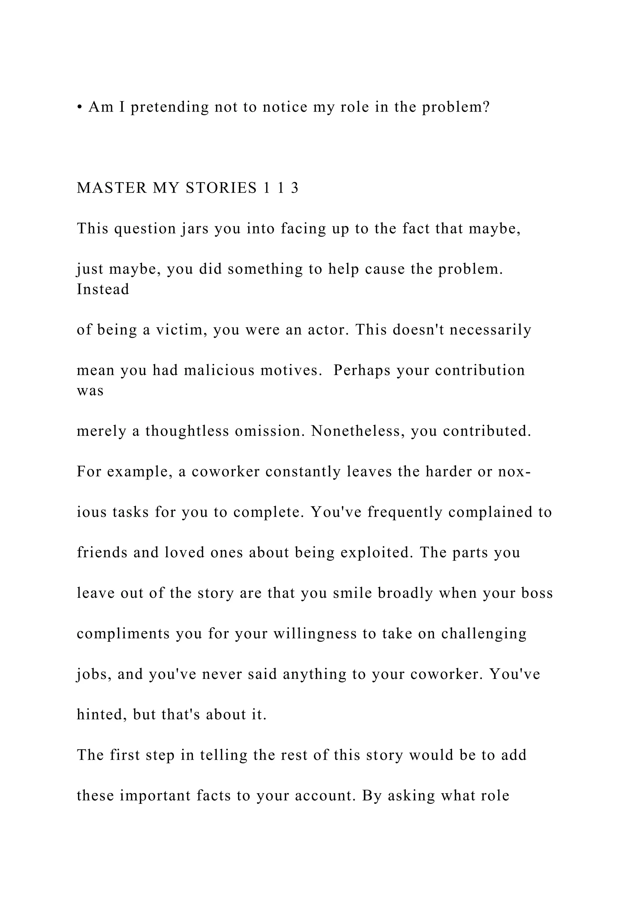 • Am I pretending not to notice my role in the problem?
MASTER MY STORIES 1 1 3
This question jars you into facing up to the fact that maybe,
just maybe, you did something to help cause the problem.
Instead
of being a victim, you were an actor. This doesn't necessarily
mean you had malicious motives. Perhaps your contribution
was
merely a thoughtless omission. Nonetheless, you contributed.
For example, a coworker constantly leaves the harder or nox-
ious tasks for you to complete. You've frequently complained to
friends and loved ones about being exploited. The parts you
leave out of the story are that you smile broadly when your boss
compliments you for your willingness to take on challenging
jobs, and you've never said anything to your coworker. You've
hinted, but that's about it.
The first step in telling the rest of this story would be to add
these important facts to your account. By asking what role
 