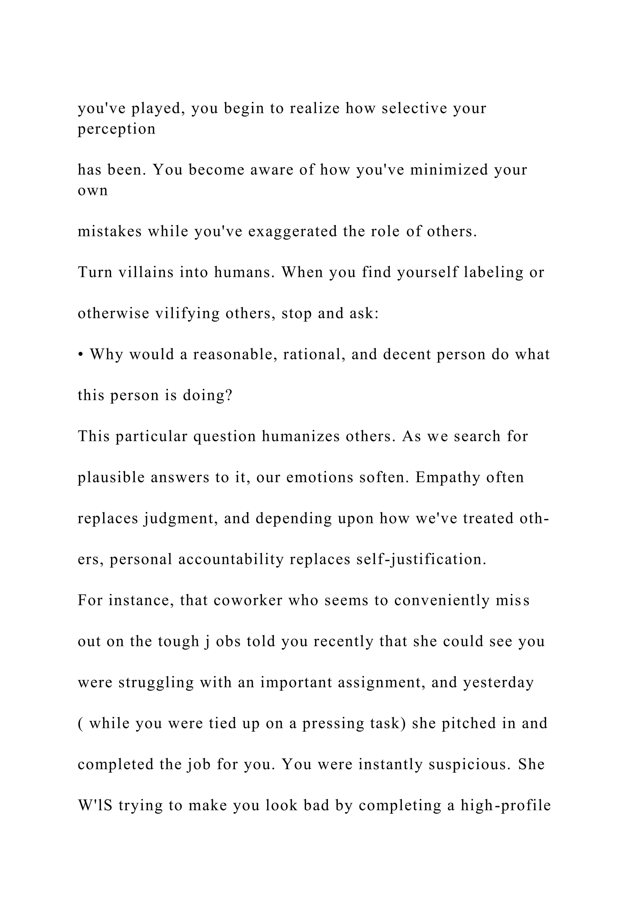 you've played, you begin to realize how selective your
perception
has been. You become aware of how you've minimized your
own
mistakes while you've exaggerated the role of others.
Turn villains into humans. When you find yourself labeling or
otherwise vilifying others, stop and ask:
• Why would a reasonable, rational, and decent person do what
this person is doing?
This particular question humanizes others. As we search for
plausible answers to it, our emotions soften. Empathy often
replaces judgment, and depending upon how we've treated oth-
ers, personal accountability replaces self-justification.
For instance, that coworker who seems to conveniently miss
out on the tough j obs told you recently that she could see you
were struggling with an important assignment, and yesterday
( while you were tied up on a pressing task) she pitched in and
completed the job for you. You were instantly suspicious. She
W'lS trying to make you look bad by completing a high-profile
 
