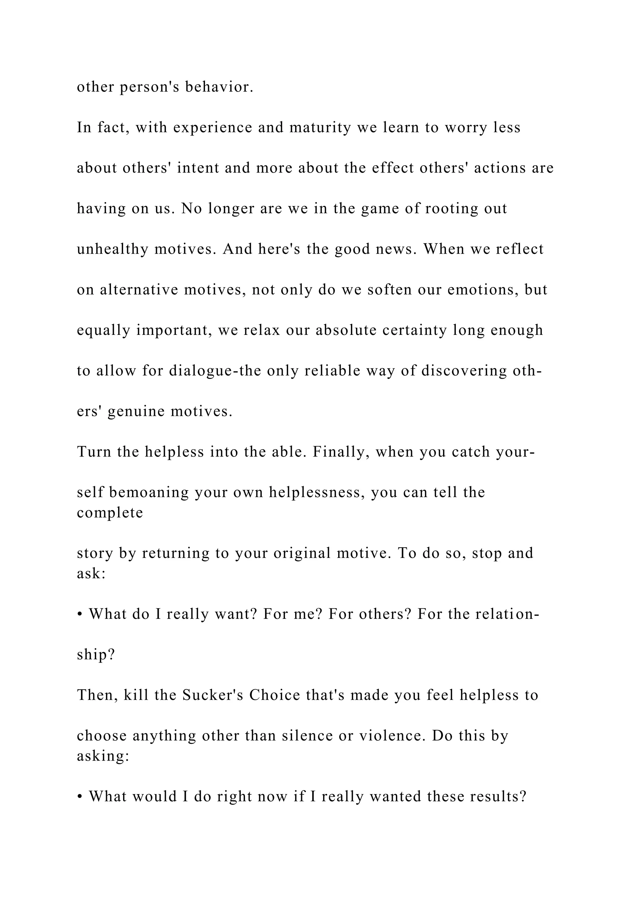 other person's behavior.
In fact, with experience and maturity we learn to worry less
about others' intent and more about the effect others' actions are
having on us. No longer are we in the game of rooting out
unhealthy motives. And here's the good news. When we reflect
on alternative motives, not only do we soften our emotions, but
equally important, we relax our absolute certainty long enough
to allow for dialogue-the only reliable way of discovering oth-
ers' genuine motives.
Turn the helpless into the able. Finally, when you catch your-
self bemoaning your own helplessness, you can tell the
complete
story by returning to your original motive. To do so, stop and
ask:
• What do I really want? For me? For others? For the relation-
ship?
Then, kill the Sucker's Choice that's made you feel helpless to
choose anything other than silence or violence. Do this by
asking:
• What would I do right now if I really wanted these results?
 